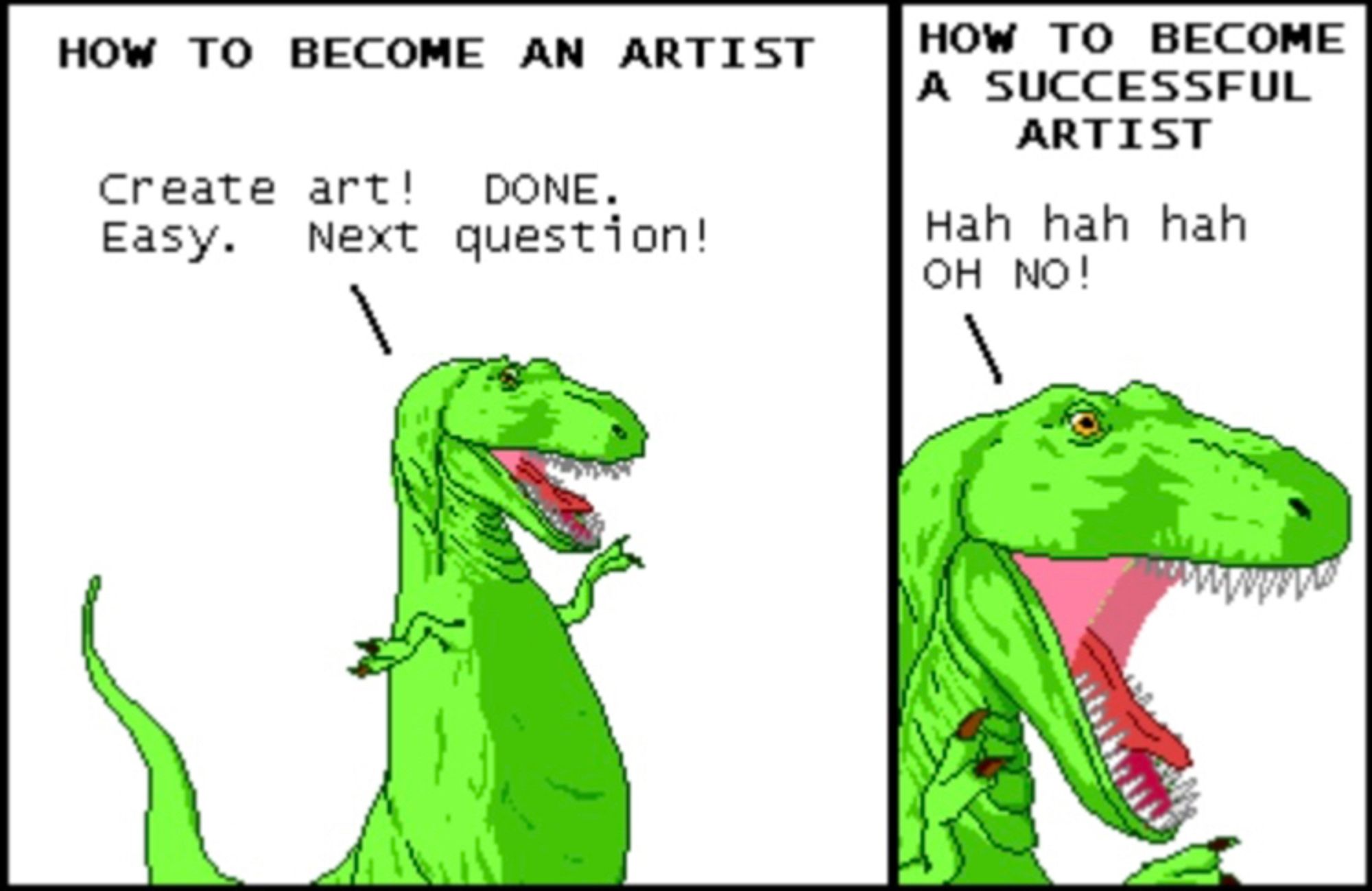 HOW TO BECOME AN ARTIST
Create art! DONE. Easy. Next question!

HOW TO BECOME A SUCCESSFUL ARTIST
Hah hah hah OH NO!