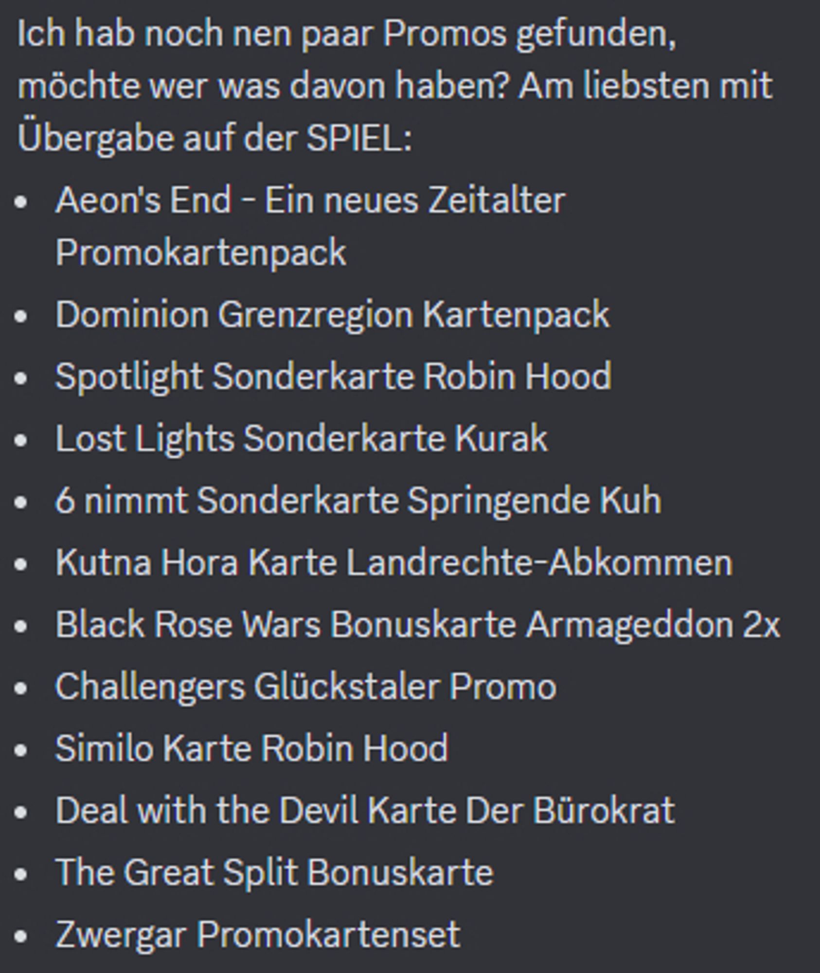 Ich hab noch nen paar Promos gefunden, möchte wer was davon haben? Am liebsten mit Übergabe auf der SPIEL:
Aeon's End - Ein neues Zeitalter Promokartenpack
Dominion Grenzregion Kartenpack
Spotlight Sonderkarte Robin Hood
Lost Lights Sonderkarte Kurak
6 nimmt Sonderkarte Springende Kuh
Kutna Hora Karte Landrechte-Abkommen
Black Rose Wars Bonuskarte Armageddon 2x
Challengers Glückstaler Promo
Similo Karte Robin Hood
Deal with the Devil Karte Der Bürokrat
The Great Split Bonuskarte
Zwergar Promokartenset