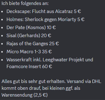 Ich biete folgendes an:
Deckscape: Flucht aus Alcatraz 5 €
Holmes: Sherlock gegen Moriarty 5 €
Der Pate (Kosmos) 10 €
Sisal (Gerhards) 20 €
Rajas of the Ganges 25 €
Micro Macro 1-3 35 €
Wasserkraft inkl. Leeghwater Projekt und Foamcore Insert 60 €

Alles gut bis sehr gut erhalten. Versand via DHL kommt oben drauf, bei kleinen ggf. als Warensendung (2,5 €)