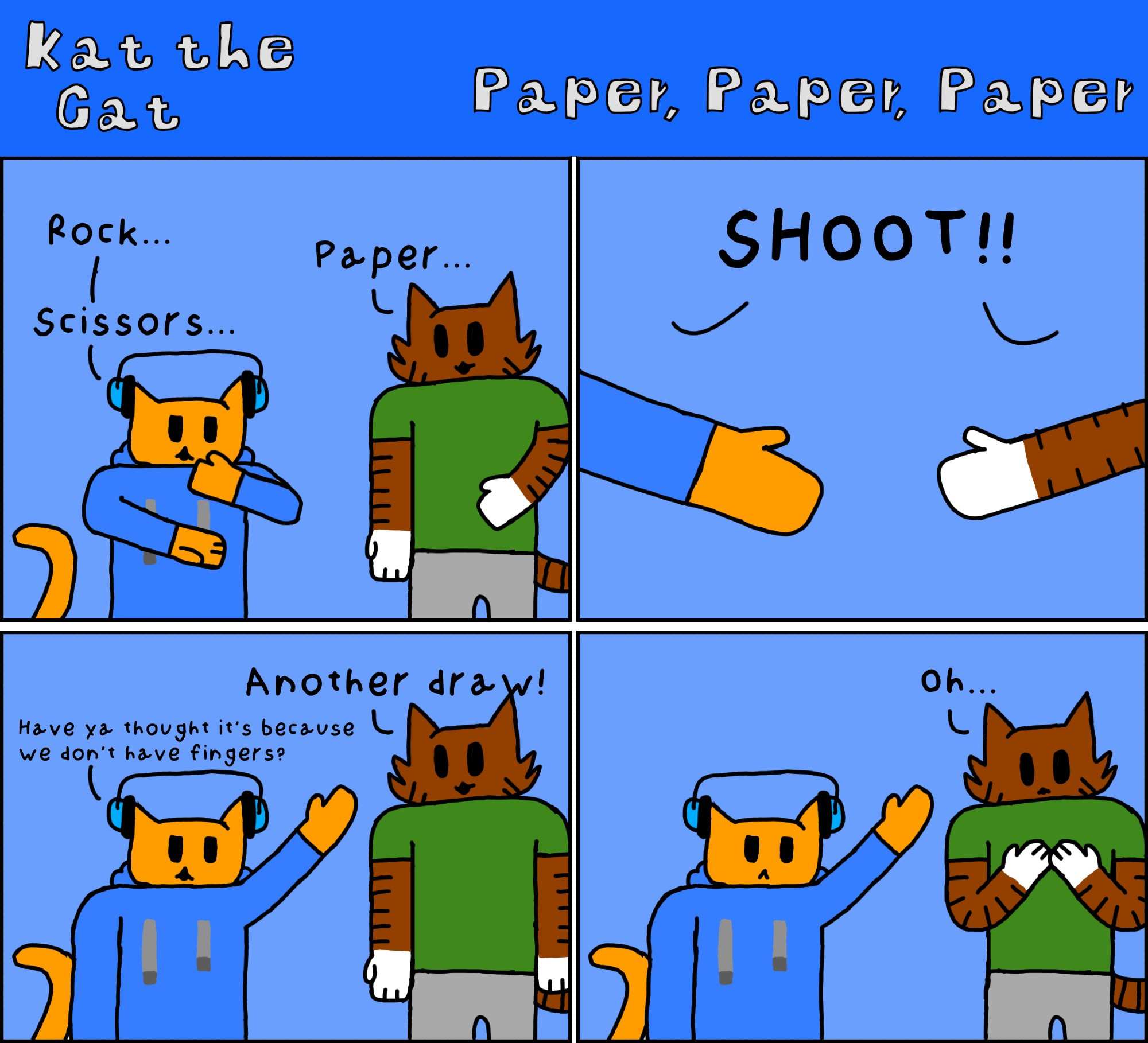 Kat the Cat Pt1 "Paper, Paper, Paper"
Panel 1
Kat and Chet are playing a round of RPS
Kat: "Rock..."
Chet: "Paper..."
Kat: "Scissors..."
Panel 2
Both: "SHOOT!!"(revealing two open hands)
Panel 3
Chet: "Another draw!"
Kat: "Have ya thought it's because we don't have fingers?"
Panel 4
Chet: "Oh..."(while looking at his hands)