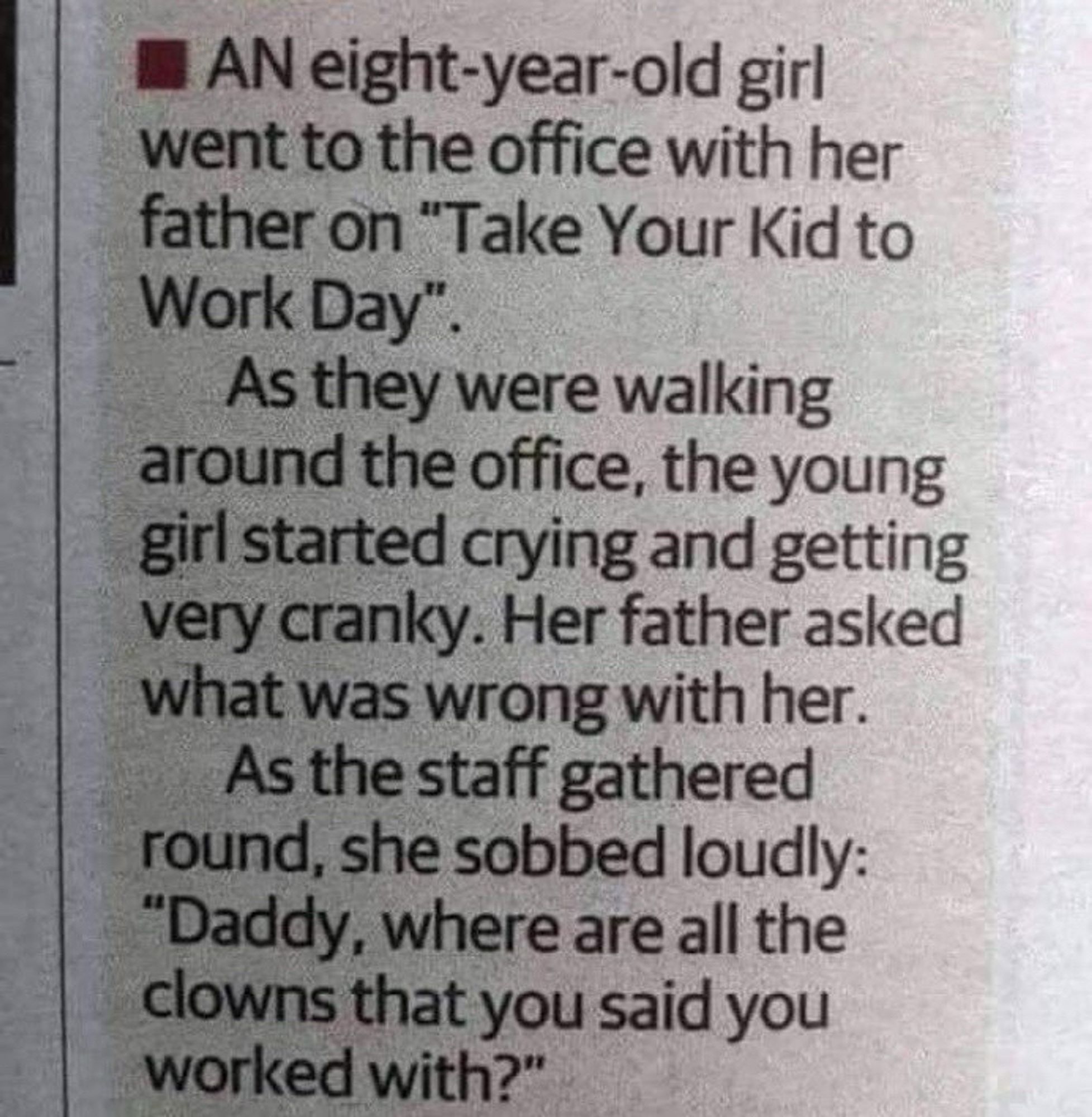 • AN eight-year-old girl went to the office with her father on "Take Your Kid to Work Day".
As they were walking around the office, the young girl started crying and getting very cranky. Her father asked what was wrong with her.
As the staff gathered round, she sobbed loudly:
"Daddy, where are all the clowns that you said you worked with?"