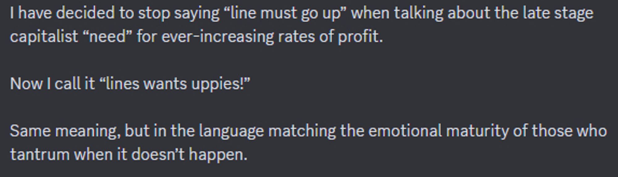 I have decided to stop saying "line must go up" when talking about the late stage capitalist "need" for ever-increasing rates of profit.

Now I call it "lines wants uppies!"

Same meaning, but in the language matching the emotional maturity of those who tantrum when it doesn't happen.