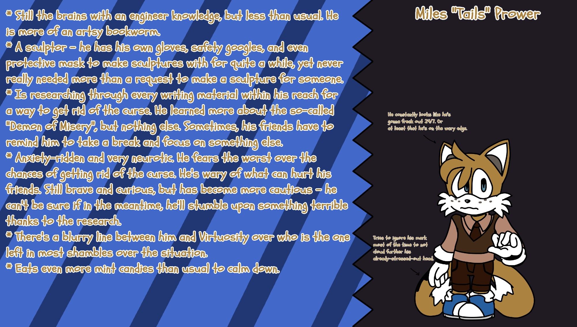 Miles "Tails" Prower, Desperate and Anxious: He nigh-restlessly hunts for the way to uplift the curse, and was overtaken by dread and anxiousness when it comes to his friends' safety. He can't help but fear if he or Virtuosity will discover that something even worse is right at the corner.