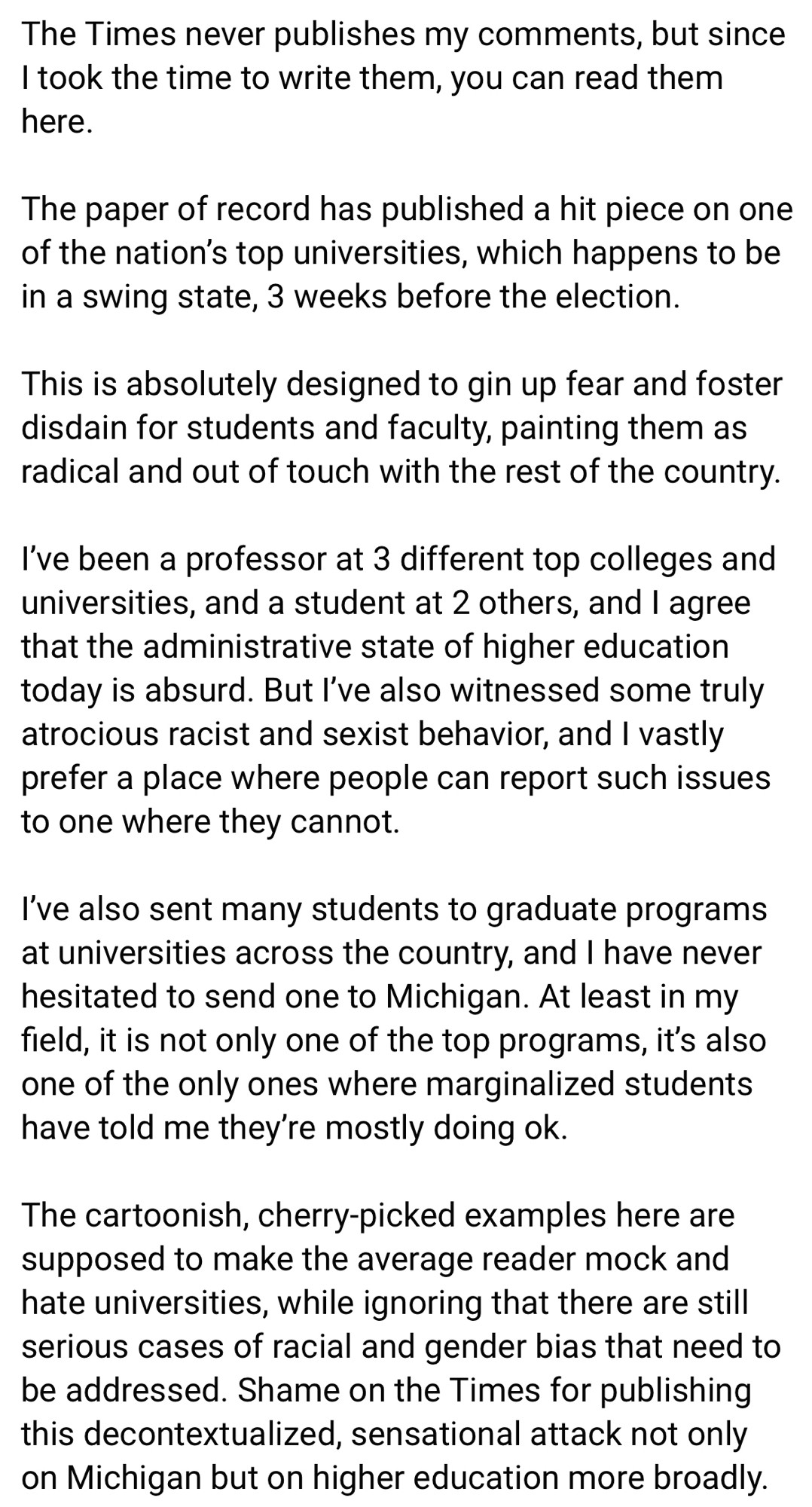 The Times never publishes my comments, but since I took the time to write them, you can read them here. 

The paper of record has published a hit piece on one of the nation’s top universities, which happens to be in a swing state, 3 weeks before the election.

This is absolutely designed to gin up fear and foster disdain for students and faculty, painting them as radical and out of touch with the rest of the country. 

I’ve been a professor at 3 different top colleges and universities, and a student at 2 others, and I agree that the administrative state of higher education today is absurd. But I’ve also witnessed some truly atrocious racist and sexist behavior, and I vastly prefer a place where people can report such issues to one where they cannot. 

I’ve also sent many students to graduate programs at universities across the country, and I have never hesitated to send one to Michigan. At least in my field, it is not only one of the top programs, it’s also one of the only ones where marginalized students have told me they’re mostly doing ok.

The cartoonish, cherry-picked examples here are supposed to make the average reader mock and hate universities, while ignoring that there are still serious cases of racial and gender bias that need to be addressed. Shame on the Times for publishing this decontextualized, sensational attack not only on Michigan but on higher education more broadly. 