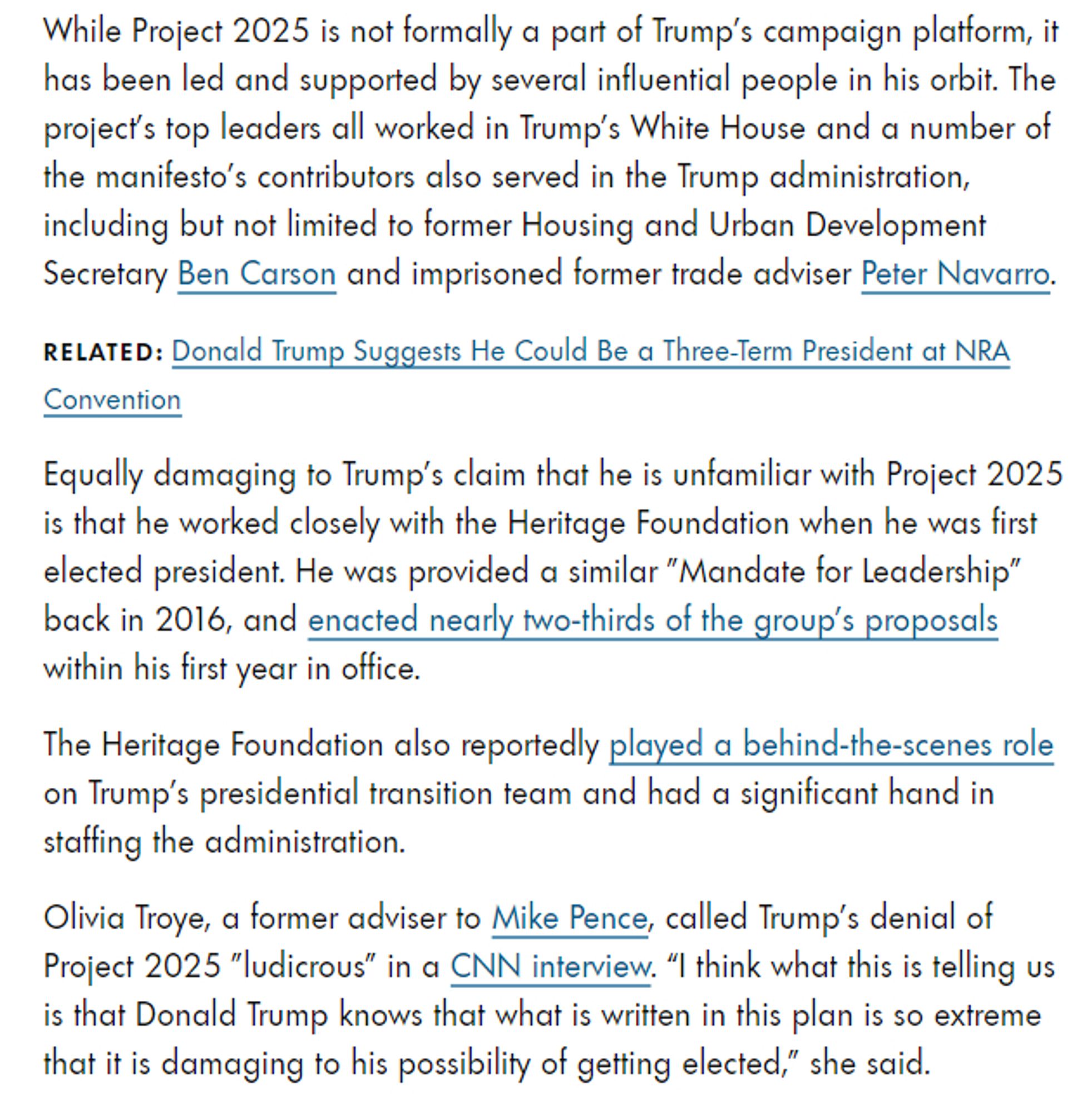 While Project 2025 is not formally a part of Trump's campaign platform, it has been led and supported by several influential people in his orbit. The project's top leaders all worked in Trump's White House and a number of the manifesto's contributors also served in the Trump administration, including but not limited to former Housing and Urban Development Secretary Ben Carson and imprisoned former trade adviser Peter Navarro.

Equally damaging to Trump's claim that he is unfamiliar with Project 2025 is that he worked closely with the Heritage Foundation when he was first elected president. He was provided a similar "Mandate for Leadership" back in 2016, and enacted nearly two-thirds of the group's proposals within his first year in office.

The Heritage Foundation also reportedly played a behind-the-scenes role on Trump's presidential transition team and had a significant hand in staffing the administration.