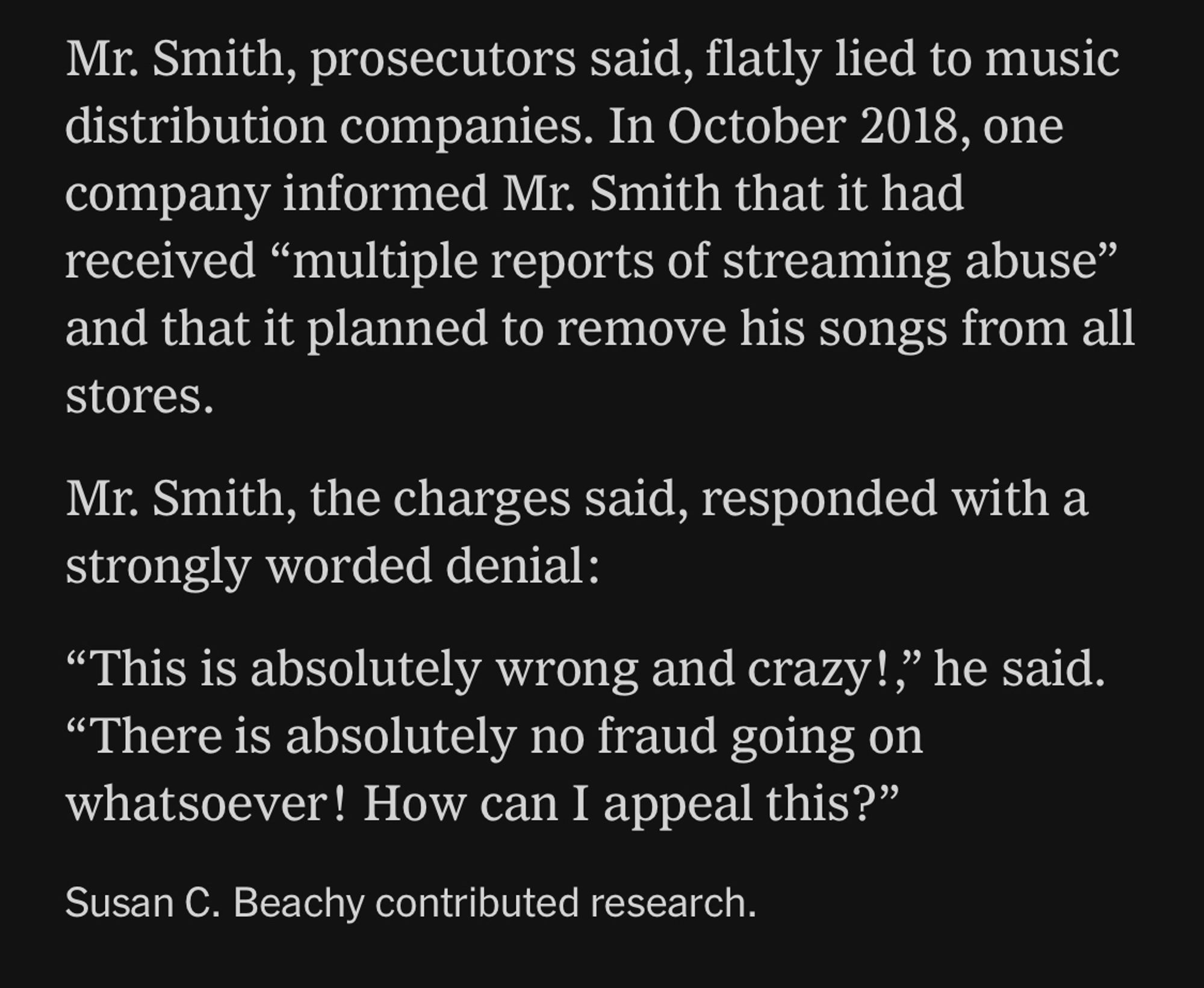 NYTimes article snippet:

Mr. Smith, prosecutors said, flatly lied to music distribution companies. In October 2018, one company informed Mr. Smith that it had received "multiple reports of streaming abuse" and that it planned to remove his songs from all stores.
Mr. Smith, the charges said, responded with a strongly worded denial:
"This is absolutely wrong and crazy!,' he said.
"There is absolutely no fraud going on whatsoever! How can I appeal this?"
Susan C. Beachy contributed research.