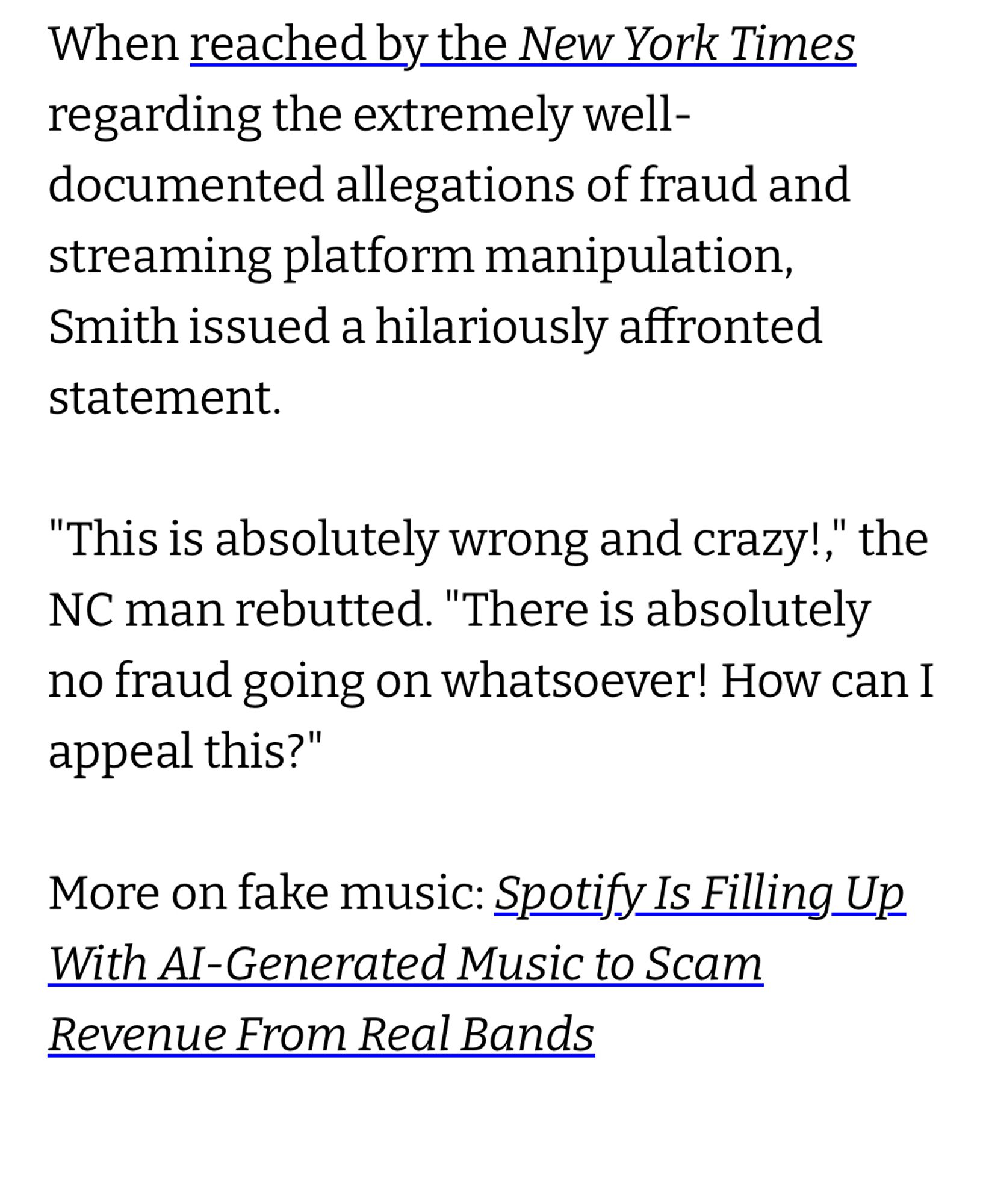 Futurism “article” snippet:

When reached by the New York Times regarding the extremely well-documented allegations of fraud and streaming platform manipulation, Smith issued a hilariously affronted statement.
"This is absolutely wrong and crazy!," the
NC man rebutted. "There is absolutely no fraud going on whatsoever! How can I appeal this?"
More on fake music: Spotify Is Filling Up With AI-Generated Music to Scam
Revenue From Real Bands