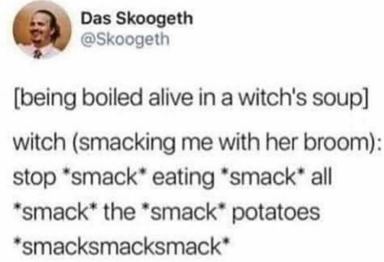 Text post with the description "being boiled alive in a witch's soup" followed by the witch saying, while smacking me with her broom, "stop *smack* eating *smack* all *smack* the *smack* potatoes *smack smack smack*"