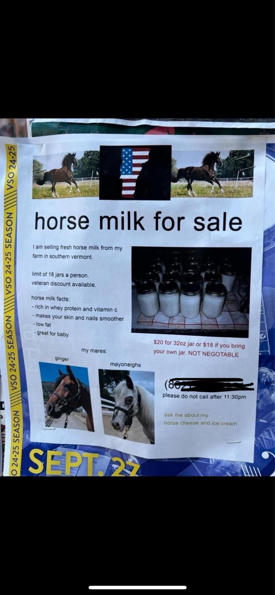 A flyer:

VSO 24•25 SEASON
VSO 24•25
horse milk for sale
I am selling fresh horse milk from my farm in southem vermont
mt of 18 jars a person. veteran discount avalable.
horse mik facts:
• rich in whey protein and vitamin e
- good for skin and nails
- great for baby
$20 for 32oz jar or $18 if you bring your own jar. NOT NEGOTABLE
please do not call after 11 pm