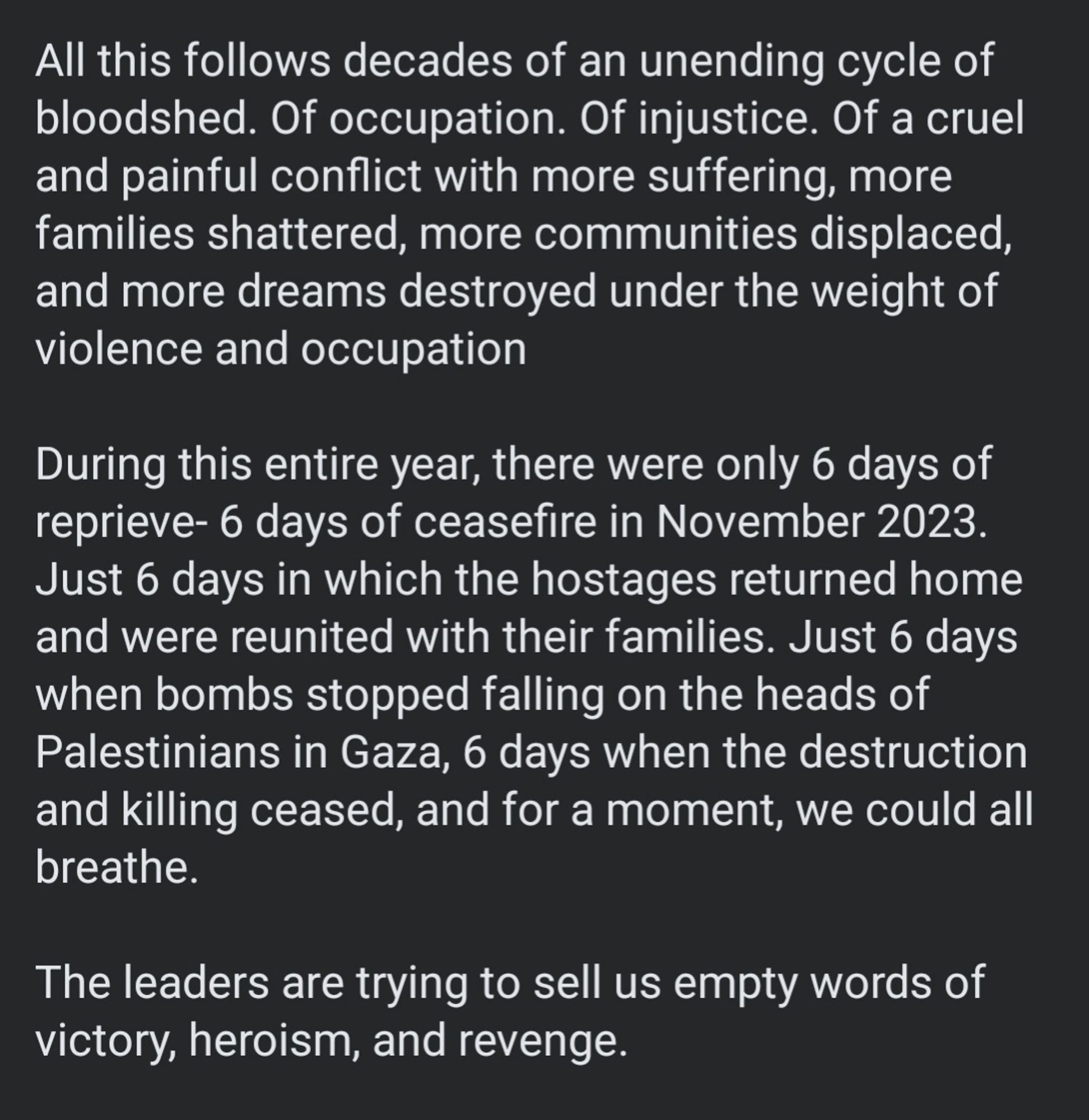 All this follows decades of an unending cycle of bloodshed. Of occupation. Of injustice. Of a cruel and painful conflict with more suffering, more families shattered, more communities displaced, and more dreams destroyed under the weight of violence and occupation  

During this entire year, there were only 6 days of reprieve- 6 days of ceasefire in November 2023. Just 6 days in which the hostages returned home and were reunited with their families. Just 6 days when bombs stopped falling on the heads of Palestinians in Gaza, 6 days when the destruction and killing ceased, and for a moment, we could all breathe. 

The leaders are trying to sell us empty words of victory, heroism, and revenge.