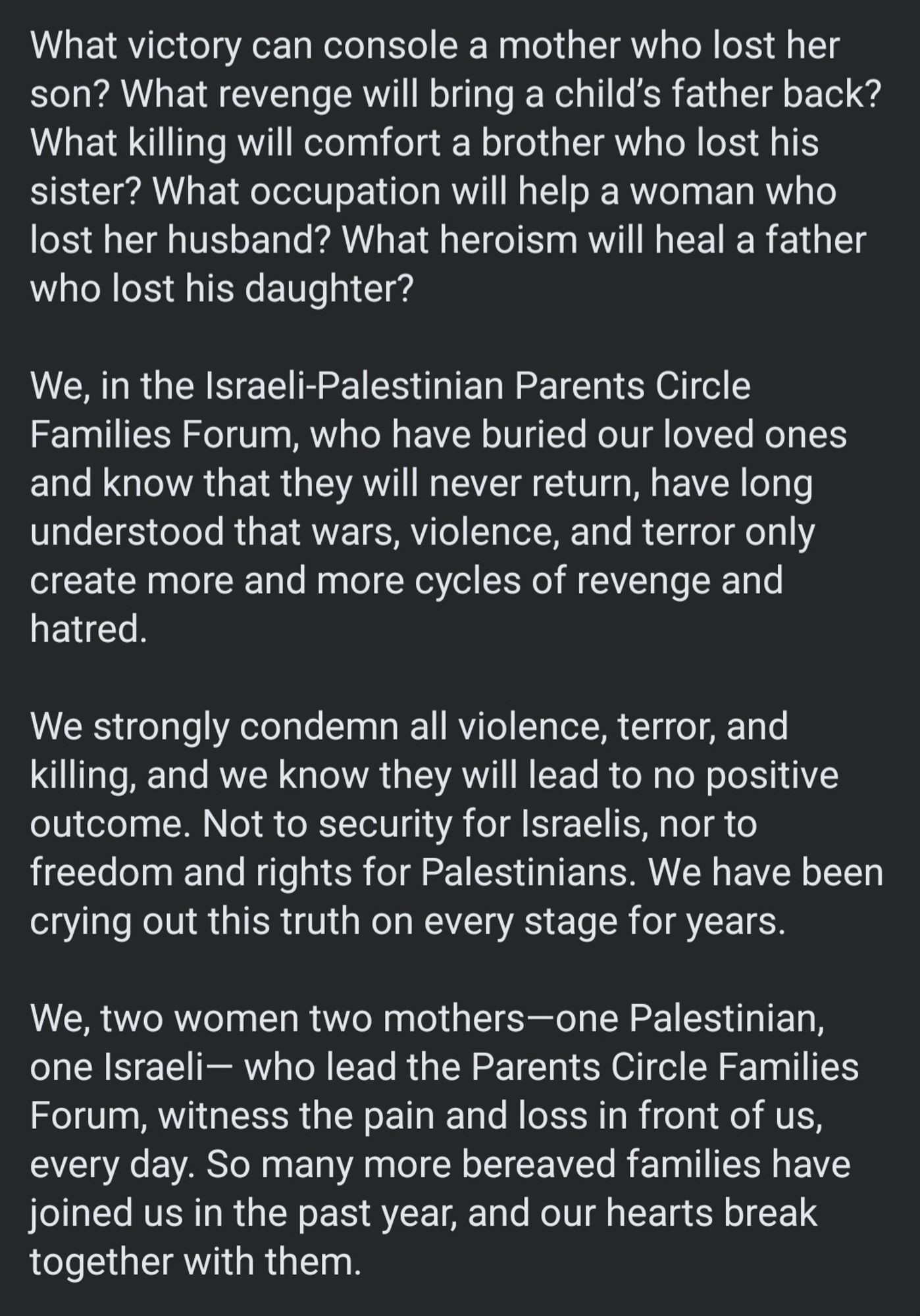 What victory can console a mother who lost her son? What revenge will bring a child’s father back? What killing will comfort a brother who lost his sister? What occupation will help a woman who lost her husband? What heroism will heal a father who lost his daughter? 

We, in the Israeli-Palestinian Parents Circle Families Forum, who have buried our loved ones and know that they will never return, have long understood that wars, violence, and terror only create more and more cycles of revenge and hatred. 

We strongly condemn all violence, terror, and killing, and we know they will lead to no positive outcome. Not to security for Israelis, nor to freedom and rights for Palestinians. We have been crying out this truth on every stage for years. 

We, two women two mothers—one Palestinian, one Israeli— who lead the Parents Circle Families Forum, witness the pain and loss in front of us, every day. So many more bereaved families have joined us in the past year, & our hearts break with them