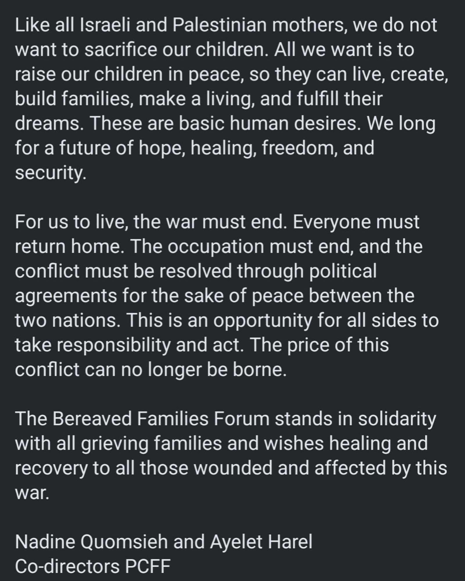 Like all Israeli and Palestinian mothers, we do not want to sacrifice our children. All we want is to raise our children in peace, so they can live, create, build families, make a living, and fulfill their dreams. These are basic human desires. We long for a future of hope, healing, freedom, and security. 

For us to live, the war must end. Everyone must return home. The occupation must end, and the conflict must be resolved through political agreements for the sake of peace between the two nations. This is an opportunity for all sides to take responsibility and act. The price of this conflict can no longer be borne. 

The Bereaved Families Forum stands in solidarity with all grieving families and wishes healing and recovery to all those wounded and affected by this war. 

Nadine Quomsieh and Ayelet Harel
Co-directors PCFF