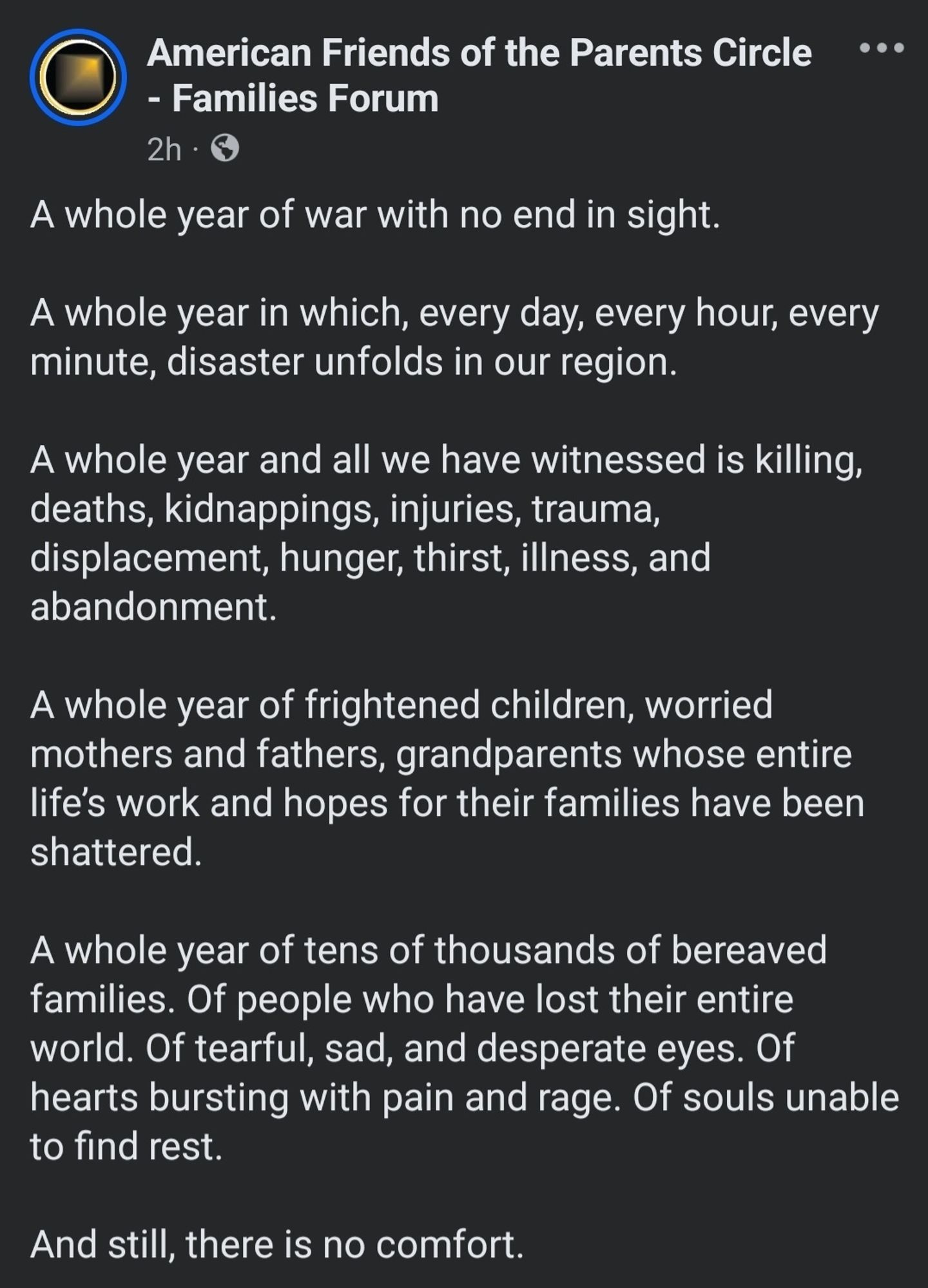 A whole year of war with no end in sight. 

A whole year in which, every day, every hour, every minute, disaster unfolds in our region. 

A whole year and all we have witnessed is killing, deaths, kidnappings, injuries, trauma, displacement, hunger, thirst, illness, and abandonment. 

A whole year of frightened children, worried mothers and fathers, grandparents whose entire life’s work and hopes for their families have been shattered. 

A whole year of tens of thousands of bereaved families. Of people who have lost their entire world. Of tearful, sad, and desperate eyes. Of hearts bursting with pain and rage. Of souls unable to find rest. 

And still, there is no comfort.