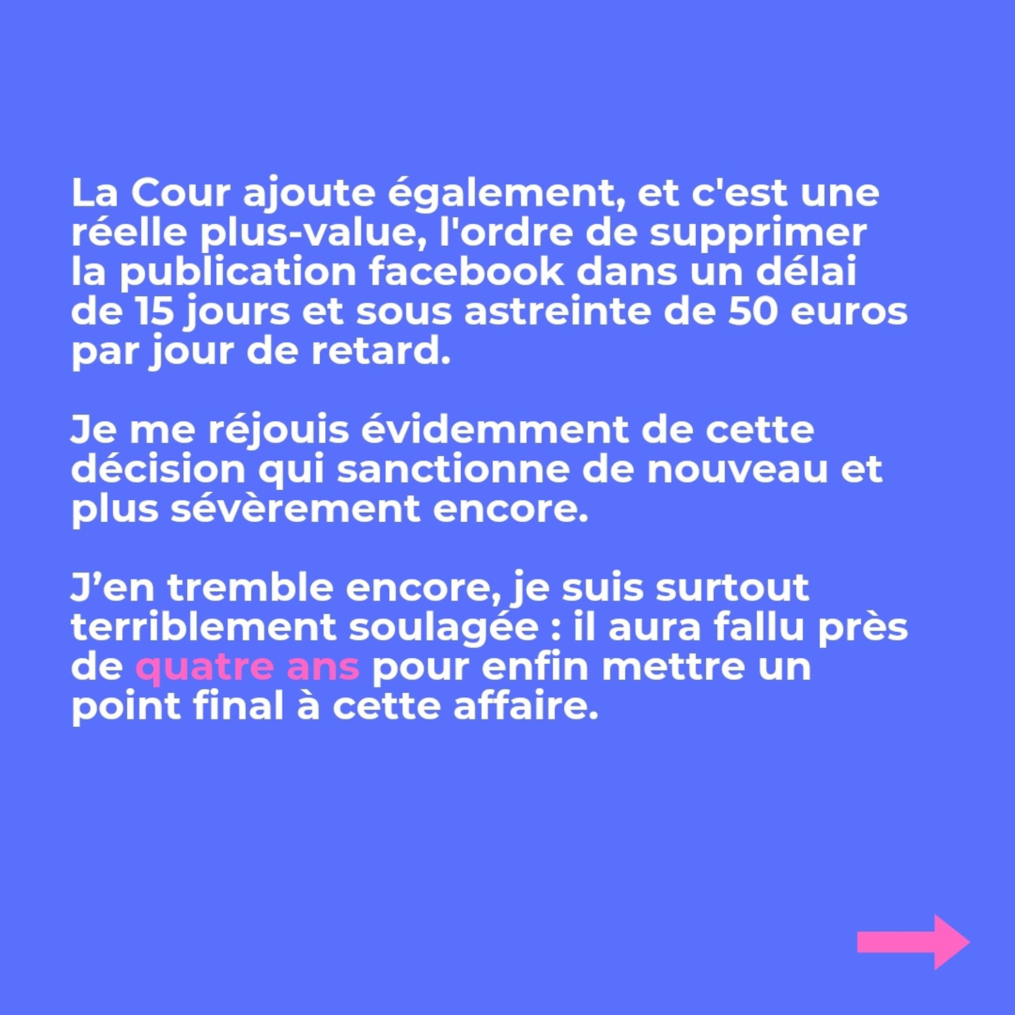 La Cour ajoute la somme de 1.000 euros au titre des frais de procédure supplémentaires. 

La Cour ajoute également, et c'est une réelle plus-value, l'ordre de supprimer la publication facebook dans un délai de 15 jours et sous astreinte de 50 euros par jour de retard. 

Je me réjouis évidemment de cette décision qui sanctionne de nouveau et plus sévèrement encore.

J’en tremble encore, je suis surtout terriblement soulagée : il aura fallu près de quatre ans pour enfin mettre un point final à cette affaire.