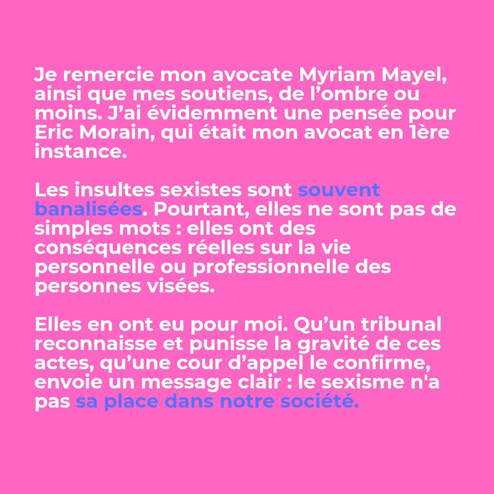 Je remercie mon avocate Myriam Mayel, ainsi que mes soutiens, de l’ombre ou moins. J’ai évidemment une pensée pour Eric Morain, qui était mon avocat en 1ère instance.

Les insultes sexistes sont souvent banalisées. Pourtant, elles ne sont pas de simples mots : elles ont des conséquences réelles sur la vie personnelle ou professionnelle des personnes visées. Elles en ont eu pour moi. Qu’un tribunal reconnaisse et punisse la gravité de ces actes, qu’une cour d’appel le confirme, envoie un message clair : le sexisme n'a pas sa place dans notre société.