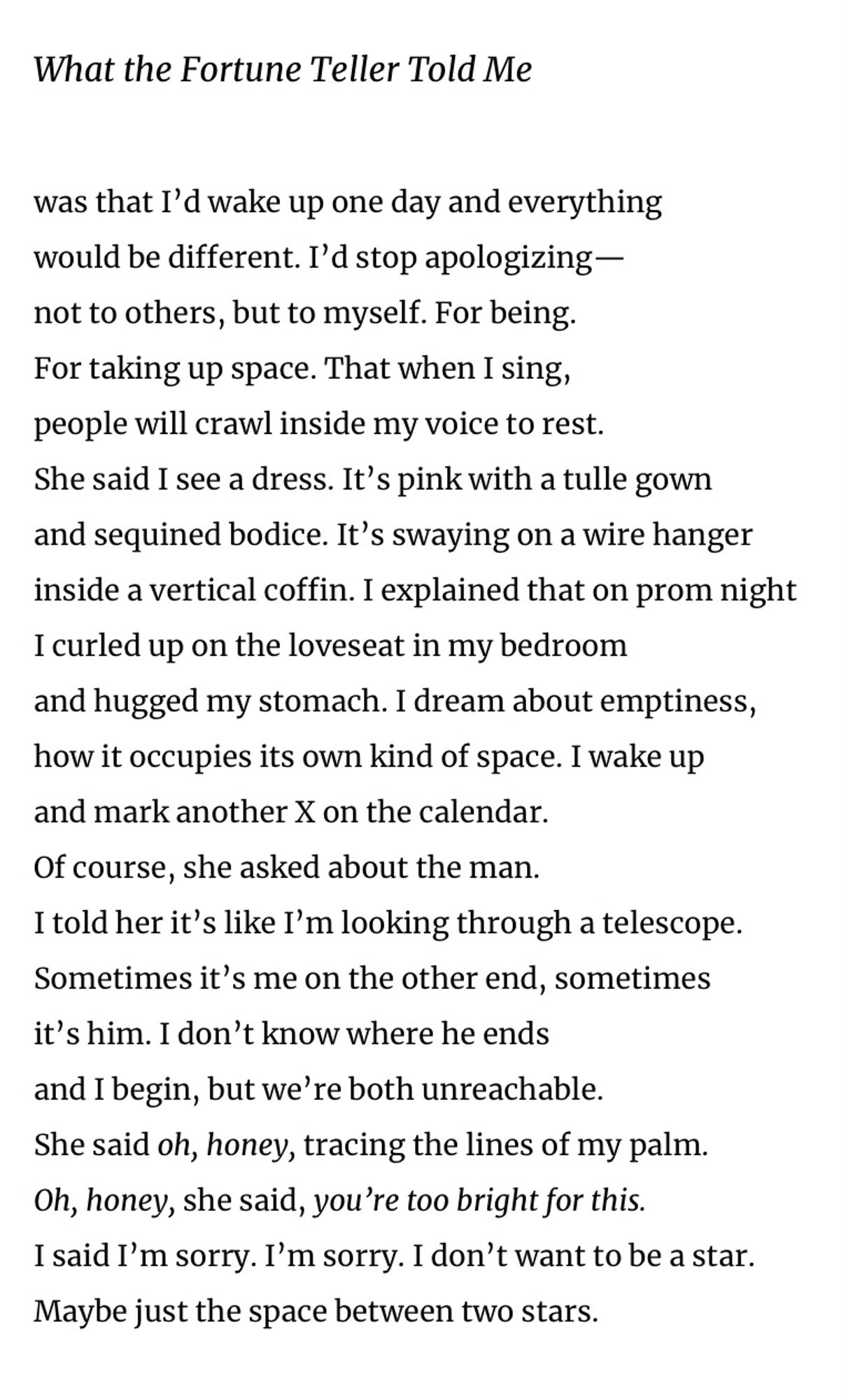 What the Fortune Teller Told Me
was that I'd wake up one day and everything would be different. I'd stop apologizing— not to others, but to myself. For being.
For taking up space. That when I sing, people will crawl inside my voice to rest.
She said I see a dress. It's pink with a tulle gown and sequined bodice. It's swaying on a wire hanger inside a vertical coffin. I explained that on prom night
I curled up on the loveseat in my bedroom and hugged my stomach. I dream about emptiness, how it occupies its own kind of space. I wake up and mark another X on the calendar.
Of course, she asked about the man.
I told her it's like I'm looking through a telescope.
Sometimes it's me on the other end, sometimes it's him. I don't know where he ends and I begin, but we're both unreachable.
She said oh, honey, tracing the lines of my palm.
Oh, honey, she said, you're too bright for this.
I said I'm sorry. I'm sorry. I don't want to be a star.
Maybe just the space between two stars.