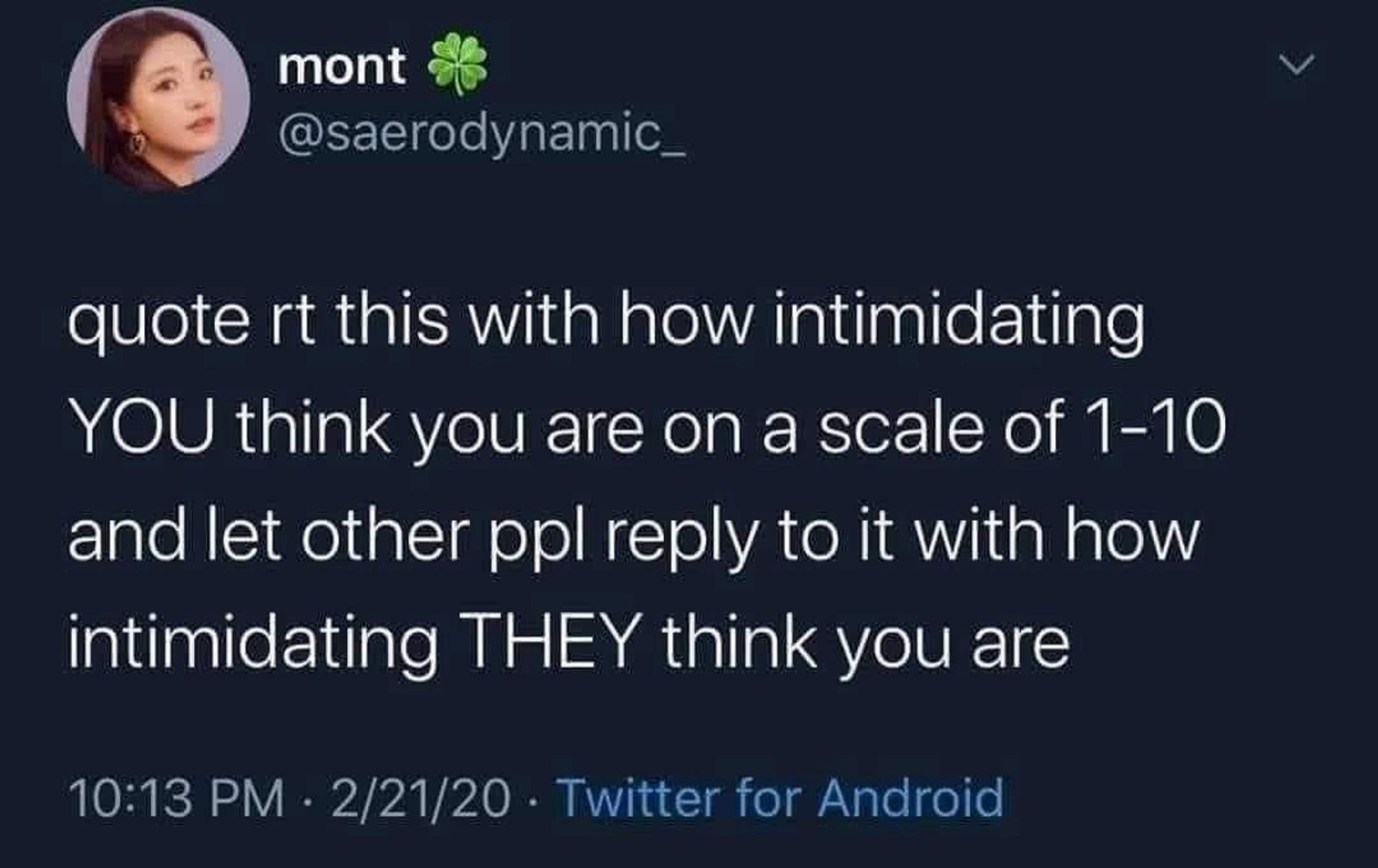 mont
@saerodynamic_
quote rt this with how intimidating
YOU think you are on a scale of 1-10 and let other ppl reply to it with how intimidating THEY think you are
10:13 PM • 2/21/20 - Twitter for Android