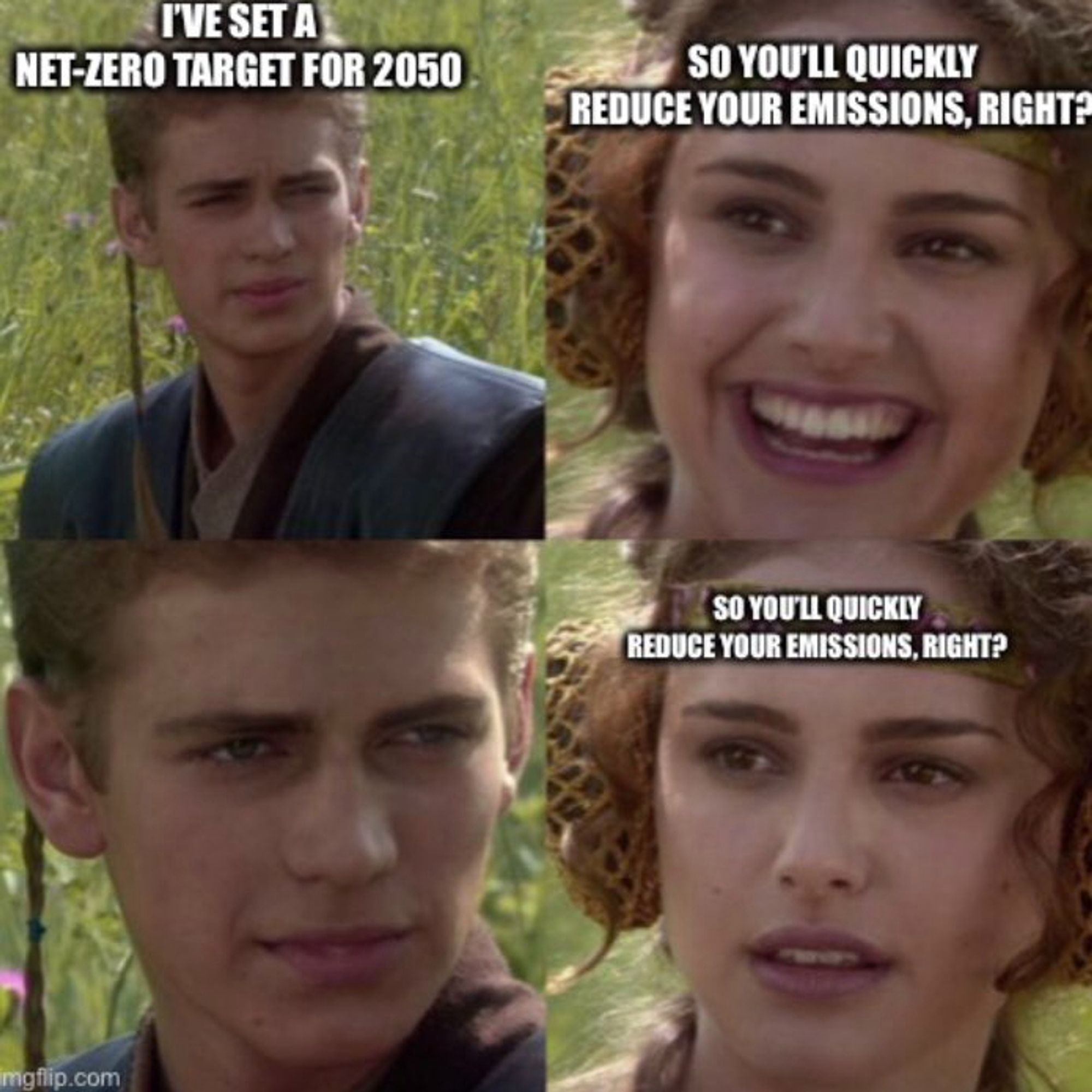 Anakin/Padme meme

Anakin: "I've set a net-zero target for 2050"

Padme (happy): "So you'll quickly reduce your emissions, right?"

Anakin: ...

Padme (sad): "So you'll quickly reduce your emissions, right?"