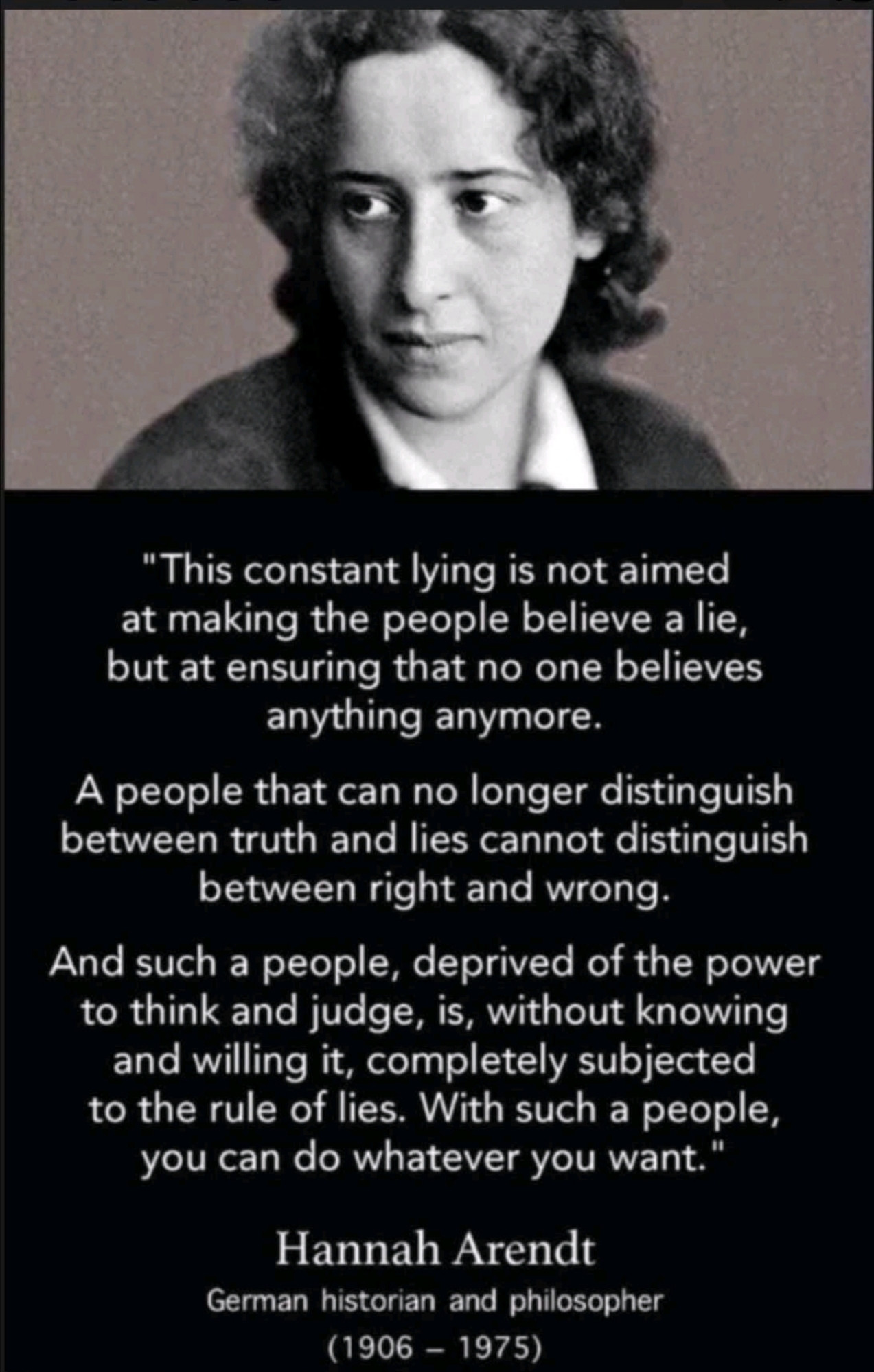 "This constant lying is not aimed at making the people believe a lie, but at ensuring that no one believes anything anymore. 

A people that can no longer distinguish between truth and lies cannot distinguish between right and wrong. 

And such a people, deprived of the power to think and judge, is, without knowing and willing it, completely subjected to the rule of lies. With such a people, you can do whatever you want."

Hannah Arendt
German historian and philosopher
(1906 - 1975)
