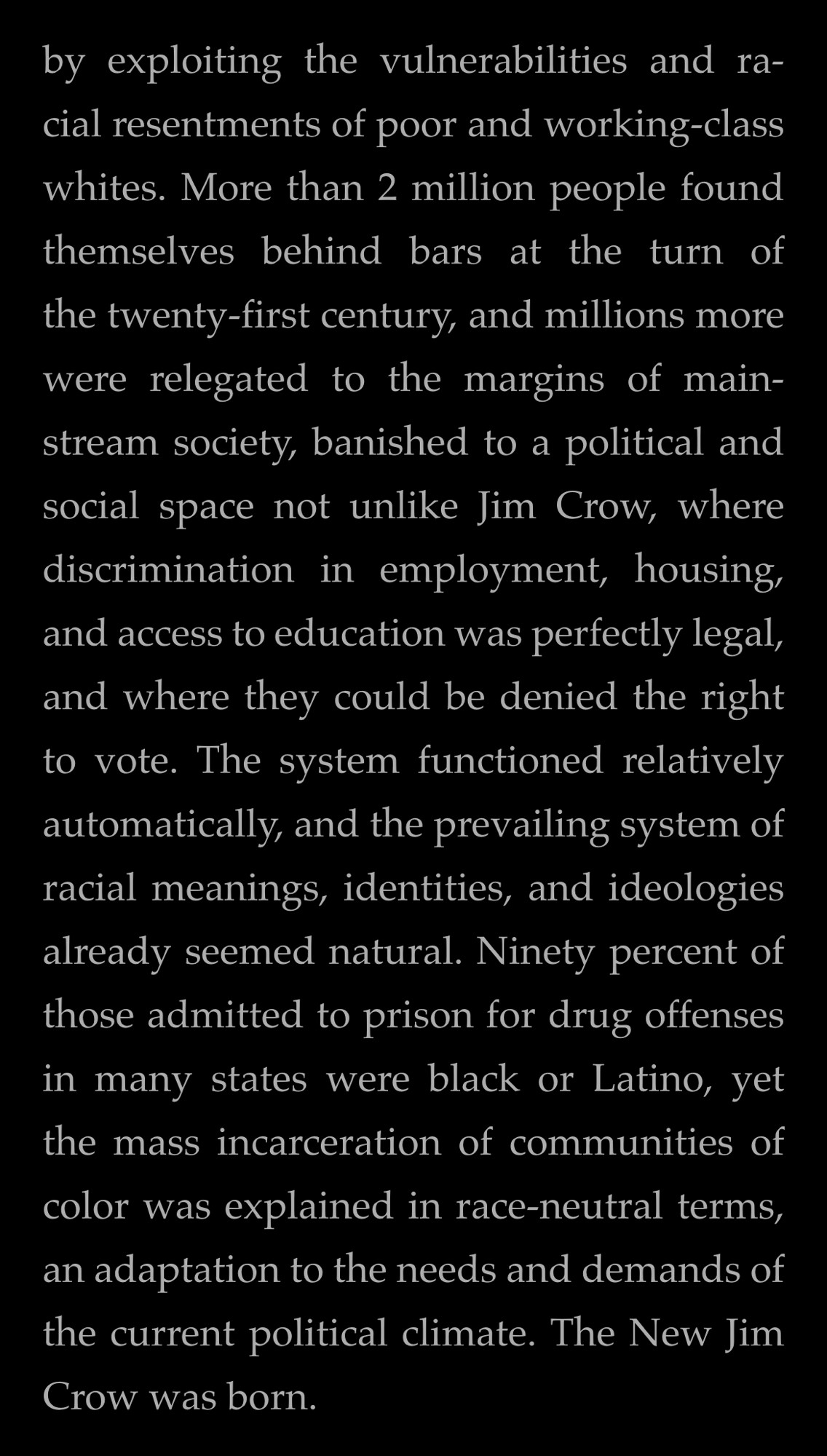by exploiting the vulnerabilities and racial resentments of poor and working-class whites. More than 2 million people found themselves behind bars at the turn of
the twenty-first century, and millions more were relegated to the margins of mainstream society, banished to a political and social space not unlike Jim Crow, where discrimination in employment, housing, and access to education was perfectly legal, and where they could be denied the right to vote. The system functioned relatively automatically, and the prevailing system of racial meanings, identities, and ideologies already seemed natural. Ninety percent of those admitted to prison for drug offenses in many states were black or Latino, yet the mass incarceration of communities of
color was explained in race-neutral terms, an adaptation to the needs and demands of the current political climate. The New Jim Crow was born.
