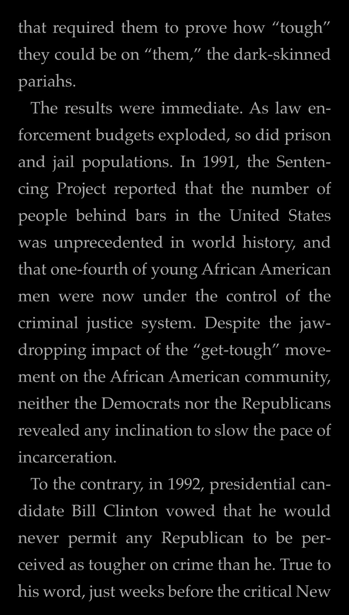 that required them to prove how "tough" they could be on "them," the dark-skinned pariahs.
The results were immediate. As law enforcement budgets exploded, so did prison and jail populations. In 1991, the Sentencing Project reported that the number of people behind bars in the United States was unprecedented in world history, and that one-fourth of young African American men were now under the control of the criminal justice system. Despite the jaw-dropping impact of the "get-tough" movement on the African American community, neither the Democrats nor the Republicans revealed any inclination to slow the pace of incarceration.
To the contrary, in 1992, presidential candidate Bill Clinton vowed that he would never permit any Republican to be perceived as tougher on crime than he. True to his word, just weeks before the critical New