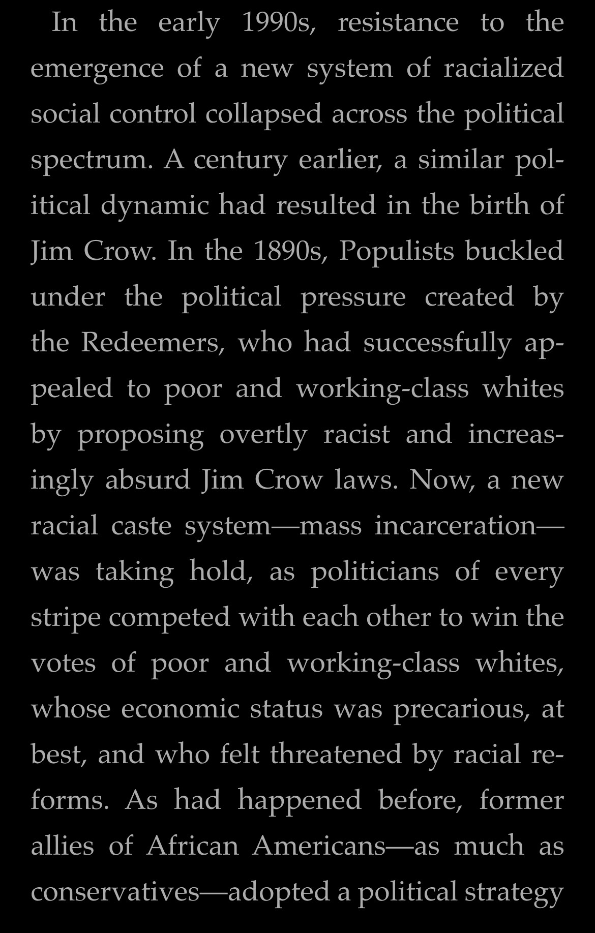 In the early 1990s, resistance to the emergence of a new system of racialized social control collapsed across the political spectrum. A century earlier, a similar political dynamic had resulted in the birth of Jim Crow. In the 1890s, Populists buckled under the political pressure created by the Redeemers, who had successfully appealed to poor and working-class whites by proposing overtly racist and increasingly absurd Jim Crow laws. Now, a new racial caste system—mass incarceration— was taking hold, as politicians of every stripe competed with each other to win the votes of poor and working-class whites, whose economic status was precarious, at best, and who felt threatened by racial re-forms. As had happened before, former allies of African Americans-as much as conservatives-adopted a political strategy