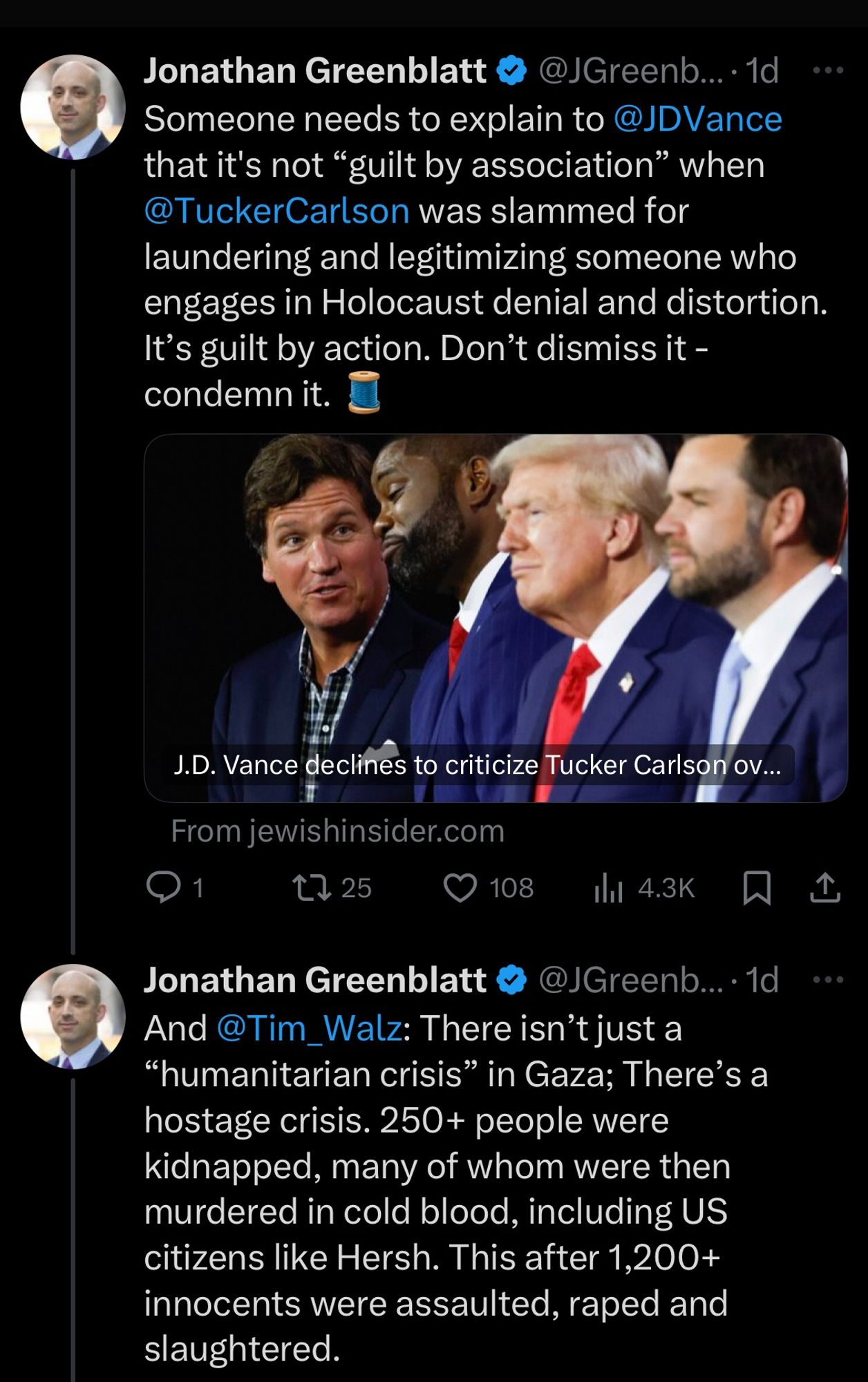 Jonathan Greenblatt &
Someone needs to explain to @JDVance that it's not "guilt by association" when @TuckerCarlson was slammed for laundering and legitimizing someone who engages in Holocaust denial and distortion.
It's guilt by action. Don't dismiss it - condemn it.
J.D. Vance declines to criticize Tucker Carlson ov...
From jewishinsider.com
1725
108
Ill 4.3K
Jonathan Greenblatt v
@JGreenb...• 1d
And @Tim_Walz: There isn't just a
"humanitarian crisis" in Gaza; There's a hostage crisis. 250+ people were kidnapped, many of whom were then murdered in cold blood, including US citizens like Hersh. This after 1,200+ innocents were assaulted, raped and slaughtered.