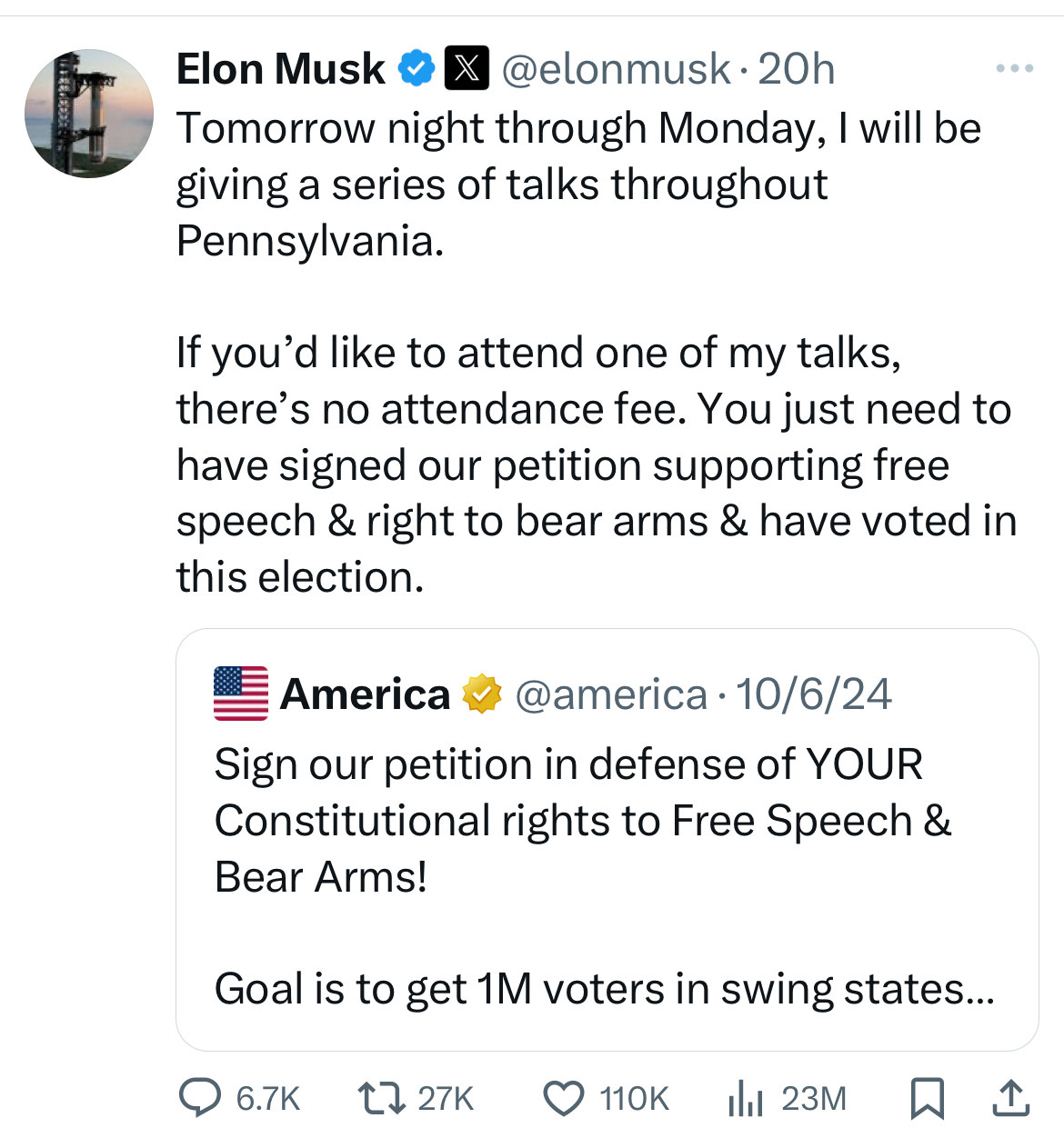 Elon Musk @ X @elonmusk• 20h
Tomorrow night through Monday, I will be giving a series of talks throughout Pennsylvania.
If you'd like to attend one of my talks, there's no attendance fee. You just need to have signed our petition supporting free speech & right to bear arms & have voted in this election.
America v @america • 10/6/24
Sign our petition in defense of YOUR
Constitutional rights to Free Speech &
Bear Arms!
Goal is to get 1M voters in swing states...
@ 6.7K
1727K O 110K 1 23M 2