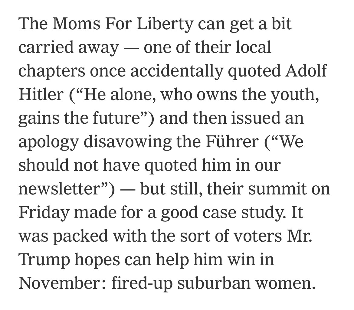 The Moms For Liberty can get a bit carried away — one of their local chapters once accidentally quoted Adolf Hitler (“He alone, who owns the youth, gains the future”) and then issued an apology disavowing the Führer (“We should not have quoted him in our newsletter”) — but still, their summit on Friday made for a good case study. It was packed with the sort of voters Mr. Trump hopes can help him win in November: fired-up suburban women.