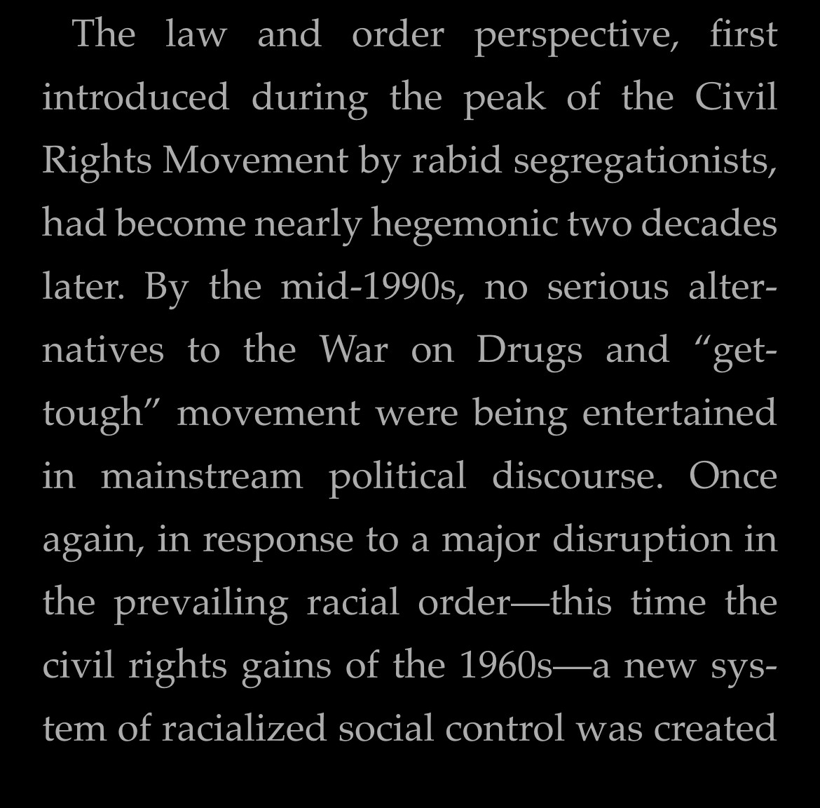The law and order perspective, first introduced during the peak of the Civil Rights Movement by rabid segregationists, had become nearly hegemonic two decades later. By the mid-1990s, no serious alternatives to the War on Drugs and "get-tough" movement were being entertained in mainstream political discourse. Once again, in response to a major disruption in the prevailing racial order-this time the civil rights gains of the 1960s—a new system of racialized social control was created
