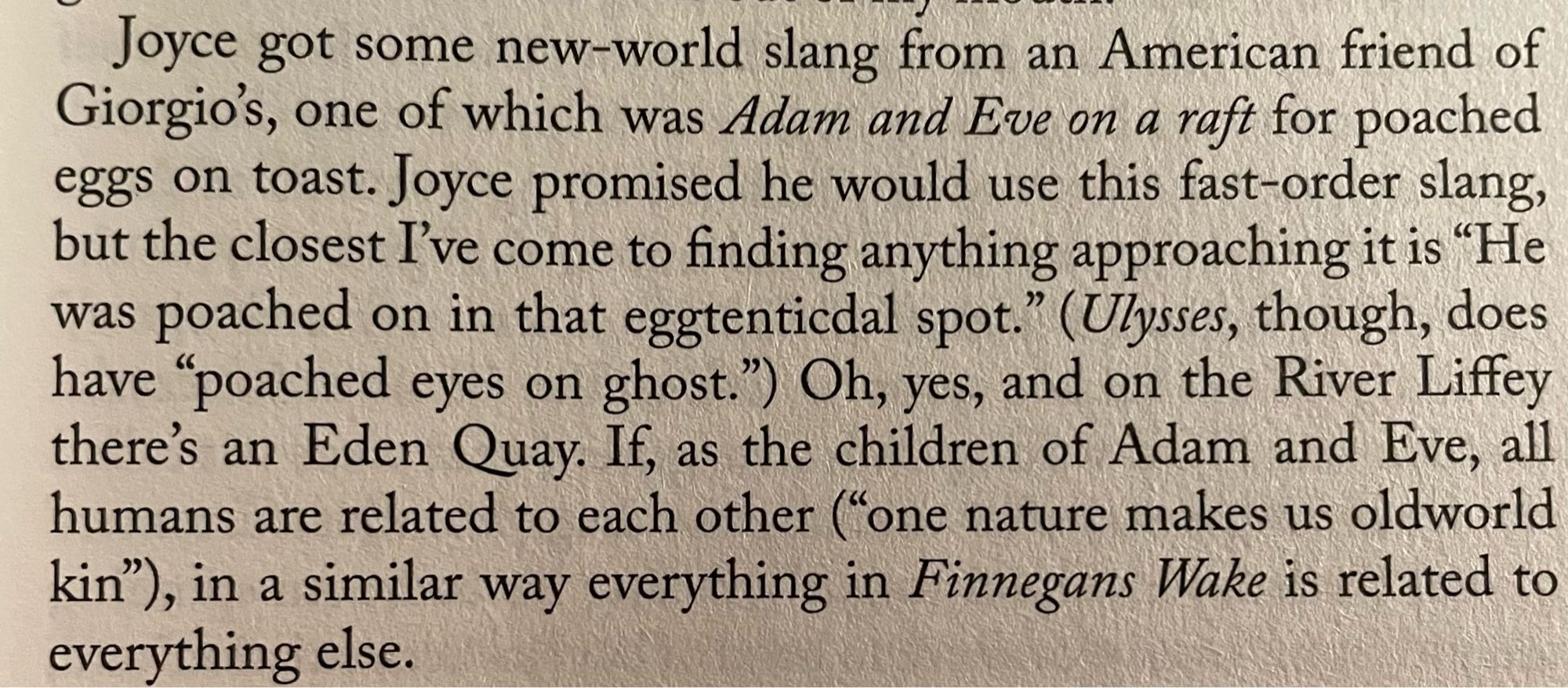 Joyce got some new-world slang from an American friend of Giorgio's, one of which was Adam and Eve on a raft for poached eggs on toast. Joyce promised he would use this fast-order slang, but the closest I've come to finding anything approaching it is "He was poached on in that eggtentical spot." (Ulysses, though, does have "poached eyes on ghost.") Oh, yes, and on the River Liffey there's an Eden Quay. If, as the children of Adam and Eve, all humans are related to each other "one nature makes us oldworld kin"), in a similar way everything in Finnegans Wake is related to everything else.