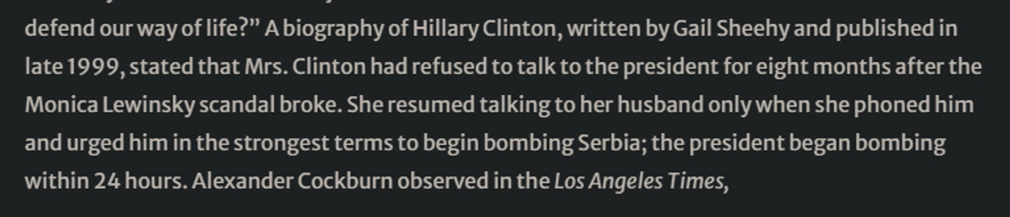 "...Mrs. Clinton had refused to talk to the president for eight months after the Monica Lewinsky scandal broke. She resumed talking to her husband only when she phoned him and urged him in the strongest terms to begin bombing Serbia; the president began bombing within 24 hours."