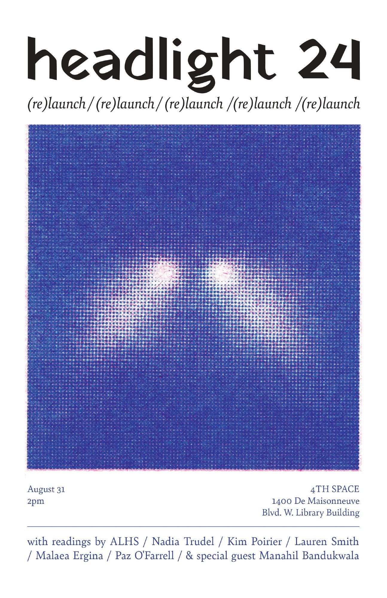 Flyer announcing the (re)launch of headlight 24, displaying: a rectangular pixelated image of headlights; the text: "August 31 2pm | 4TH SPACE | 1400 De Maisonneuve Blvd. W. Library Building" and the list of readers: ALHS, Nadia Trudel, Kim Poirier, Lauren Smith, Malaea Ergina, Paz O' Farrell, and special guest Manahil Bandukwala.

*Poster by Avalon O’Henley.