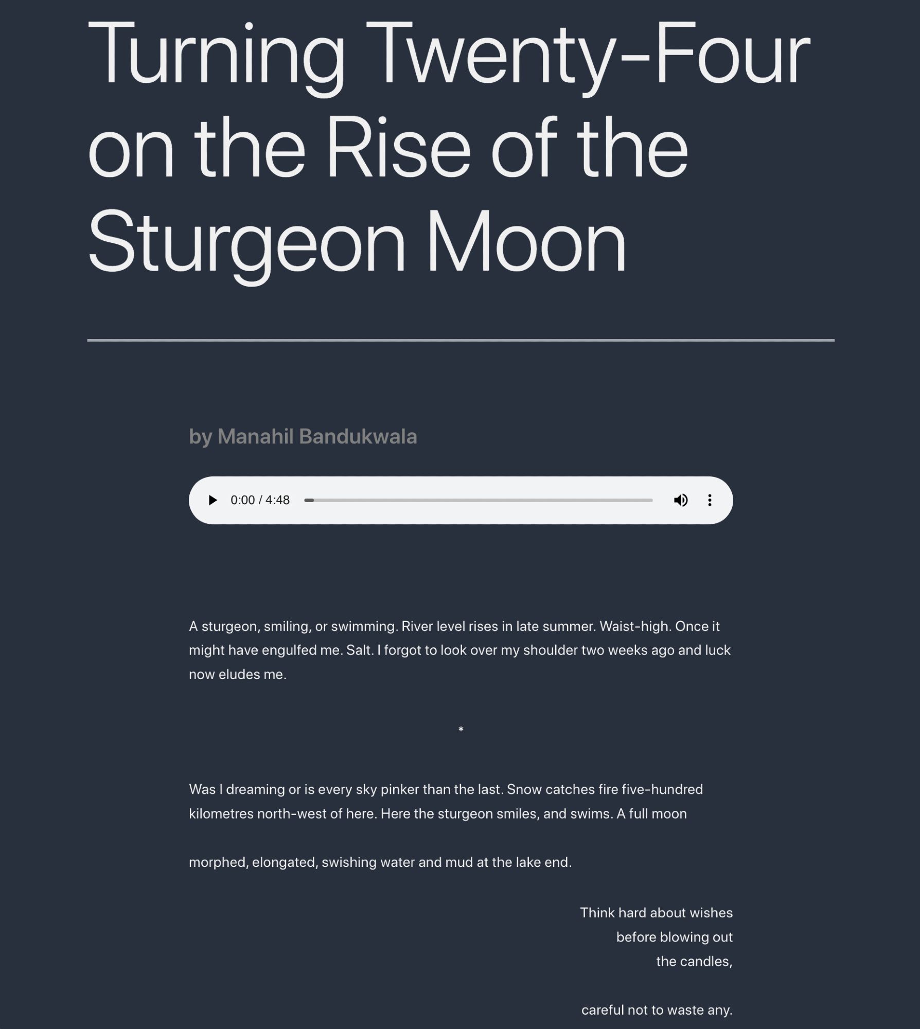 Turning Twenty-Four on the Rise of the Sturgeon Moon

by Manahil Bandukwala

A sturgeon, smiling, or swimming. River level rises in late summer. Waist-high. Once it might have engulfed me. Salt. I forgot to look over my shoulder two weeks ago and luck now eludes me.

*

Was I dreaming or is every sky pinker than the last. Snow catches fire five-hundred kilometres north-west of here. Here the sturgeon smiles, and swims. A full moon

morphed, elongated, swishing water and mud at the lake end.

Think hard about wishes
before blowing out
the candles,

careful not to waste any.