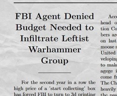 A news paper clipping

Headline reads: FBI agent denied budget needed to infiltrate leftist warhammer group. 

This is more group chat nonsense that I woke up to, I have no idea if this is a real news story or not.