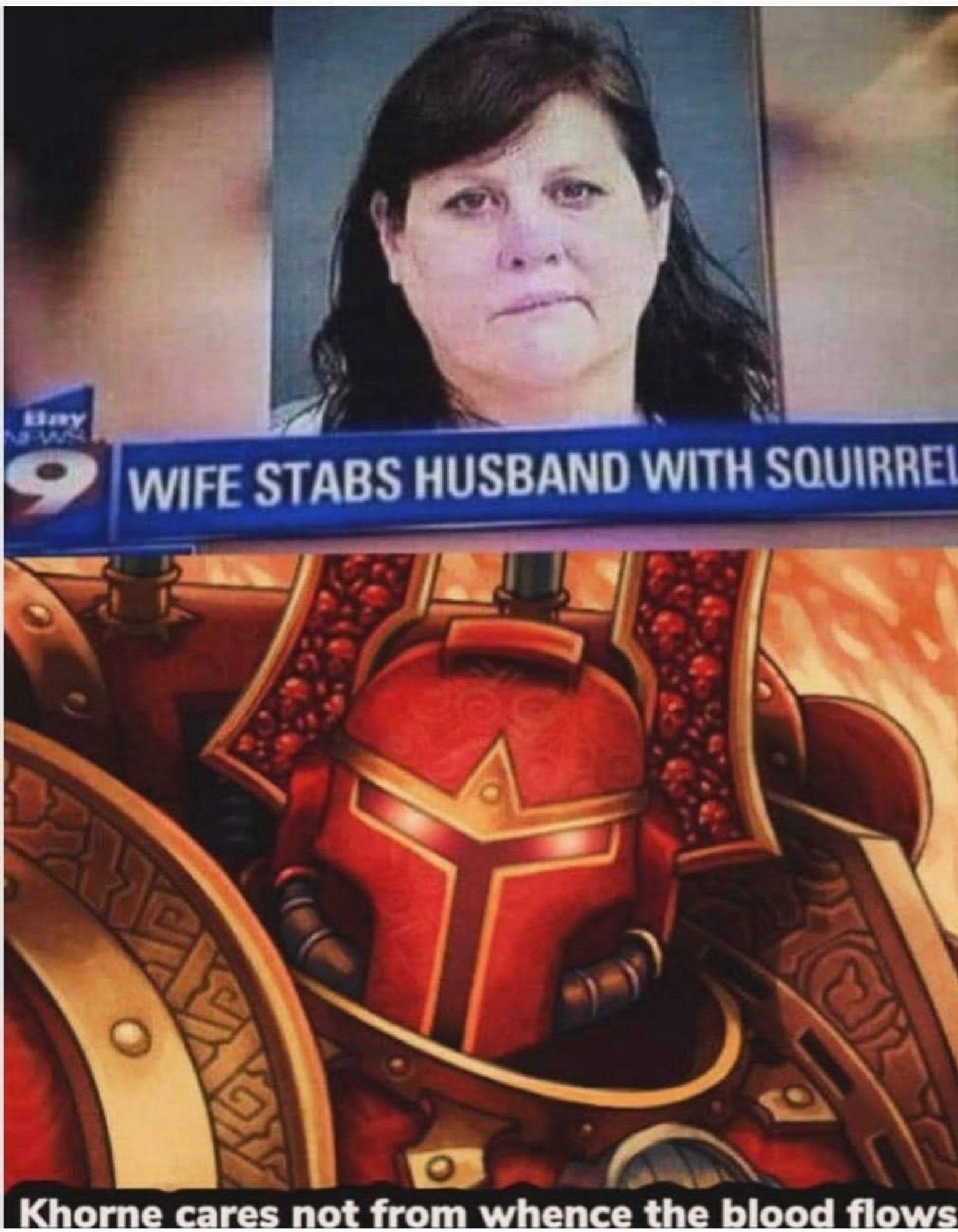 A news story with a picture of a woman and the text "wife stabs husband with squirrel"

A picture of Kharn with the text "Thorne cares not from whence the blood flows"