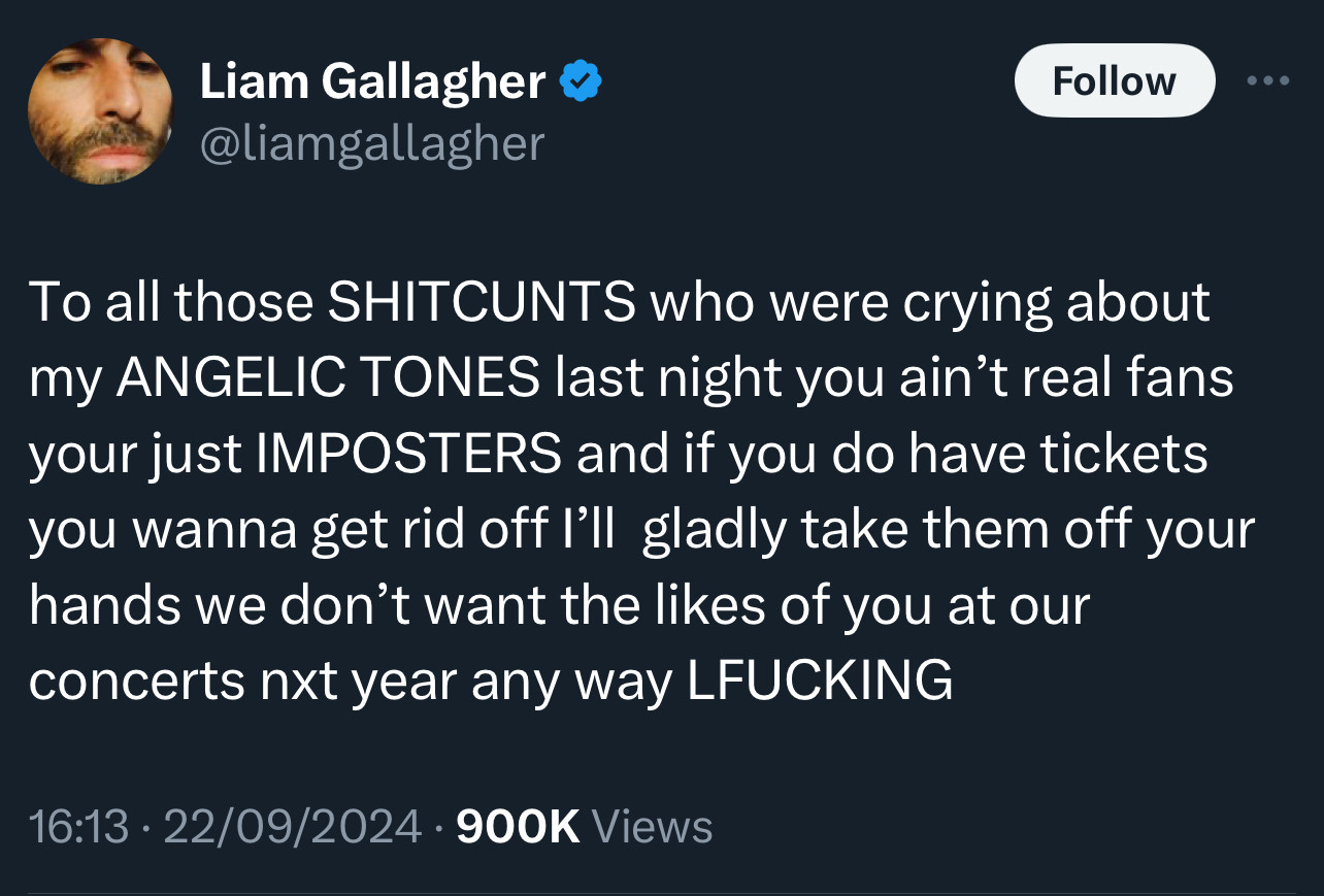 Tweet from @liamgallagher

To all those SHITCUNTS who were crying about my ANGELIC TONES last night you ain't real fans your just IMPOSTERS and if you do have tickets you wanna get rid off I'll gladly take them off your hands we don't want the likes of you at our concerts nxt year any way LFUCKING