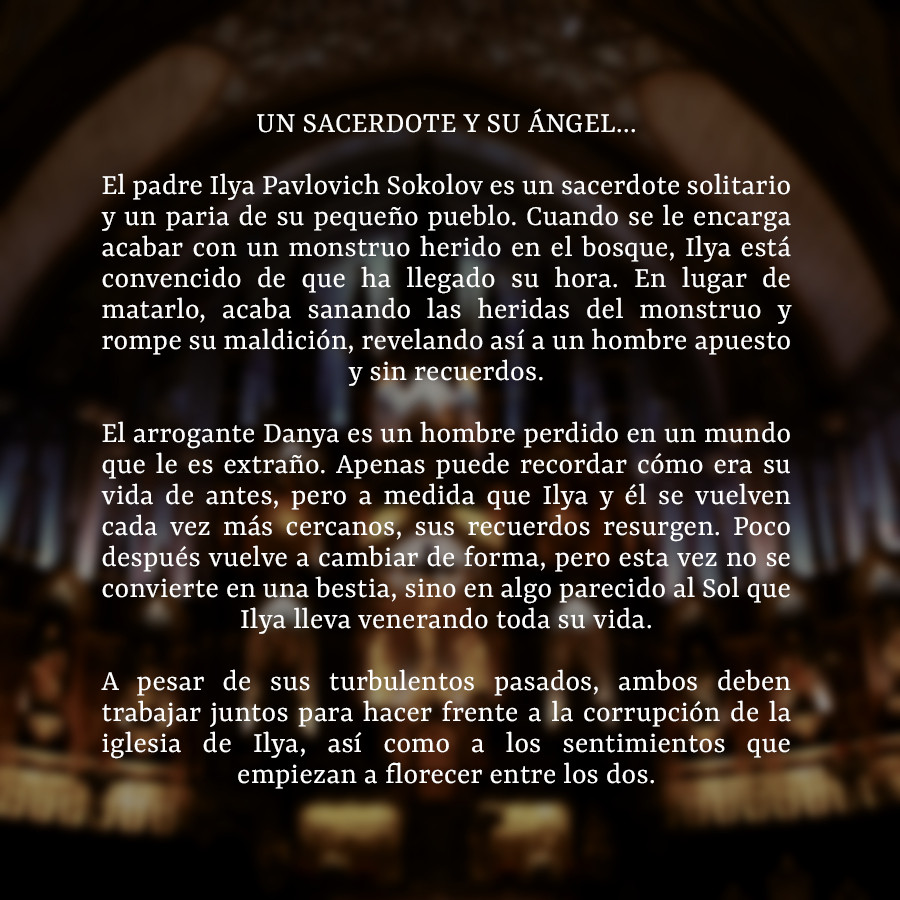 UN SACERDOTE Y SU ÁNGEL...

El padre Ilya Pavlovich Sokolov es un sacerdote solitario y un paria de su pequeño pueblo. Cuando se le encarga acabar con un monstruo herido en el bosque, Ilya está convencido de que ha llegado su hora. En lugar de matarlo, acaba sanando las heridas del monstruo y rompe su maldición, revelando así a un hombre apuesto y sin recuerdos.

El arrogante Danya es un hombre perdido en un mundo que le es extraño. Apenas puede recordar cómo era su vida de antes, pero a medida que Ilya y él se vuelven cada vez más cercanos, sus recuerdos resurgen. Poco después vuelve a cambiar de forma, pero esta vez no se convierte en una bestia, sino en algo parecido al Sol que Ilya lleva venerando toda su vida.

A pesar de sus turbulentos pasados, ambos deben trabajar juntos para hacer frente a la corrupción de la iglesia de Ilya, así como a los sentimientos que empiezan a florecer entre los dos.