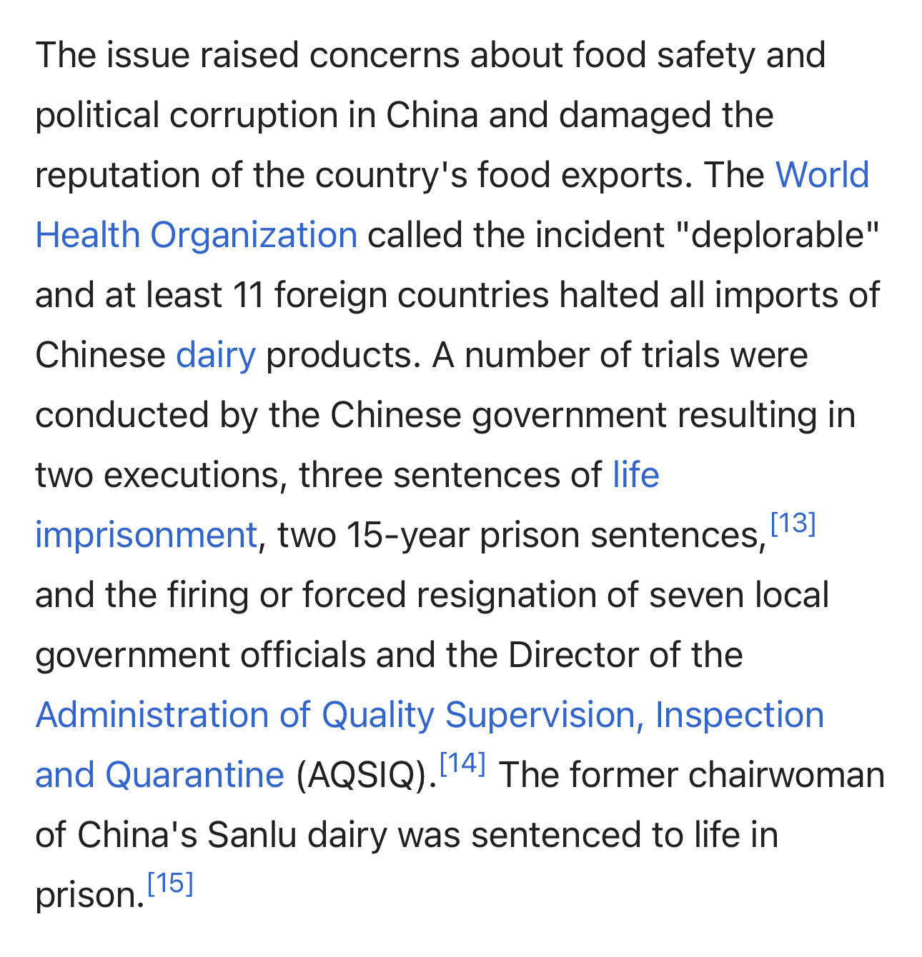 The issue raised concerns about food safety and political corruption in China and damaged the reputation of the country's food exports. The World Health Organization called the incident "deplorable" and at least 11 foreign countries halted all imports of Chinese dairy products. A number of trials were conducted by the Chinese government resulting in two executions, three sentences of life imprisonment, two 15-year prison sentences,[13] and the firing or forced resignation of seven local government officials and the Director of the Administration of Quality Supervision, Inspection and Quarantine (AQSIQ).[14] The former chairwoman of China's Sanlu dairy was sentenced to life in prison.[15]