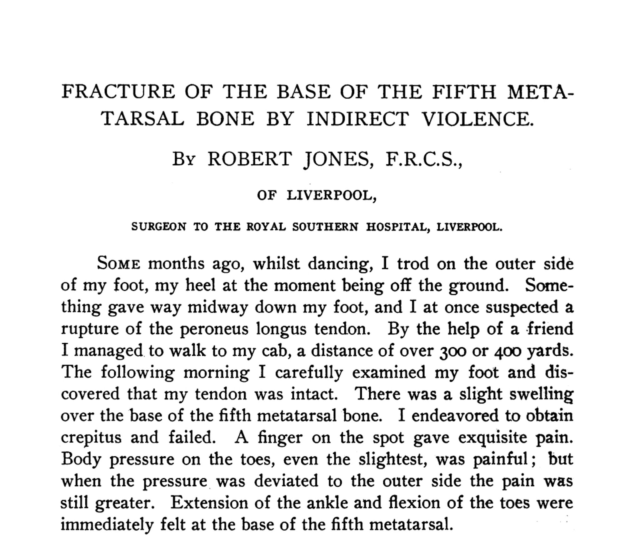 FRACTURE OF THE BASE OF THE FIFTH METATARSAL BONE BY INDIRECT VIOLENCE.
By ROBERT JONES, F.R.C.S., OF LIVERPOOL,
SURGEON TO THE ROYAL SOUTHERN HOSPITAL, LIVERPOOL.
Some months ago, whilst dancing, I trod on the outer side of my foot, my heel at the moment being off the ground. Something gave way midway down my foot, and I at once suspected a rupture of the peroneus longus tendon. By the help of a friend I managed to walk to my cab, a distance of over 300 or 400 yards.
The following morning I carefully examined my foot and discovered that my tendon was intact. There was a slight swelling over the base of the fifth metatarsal bone. I endeavored to obtain crepitus and failed. A finger on the spot gave exquisite pain.
Body pressure on the toes, even the slightest, was painful; but when the pressure was deviated to the outer side the pain was still greater. Extension of the ankle and flexion of the toes were immediately felt at the base of the fifth metatarsal.