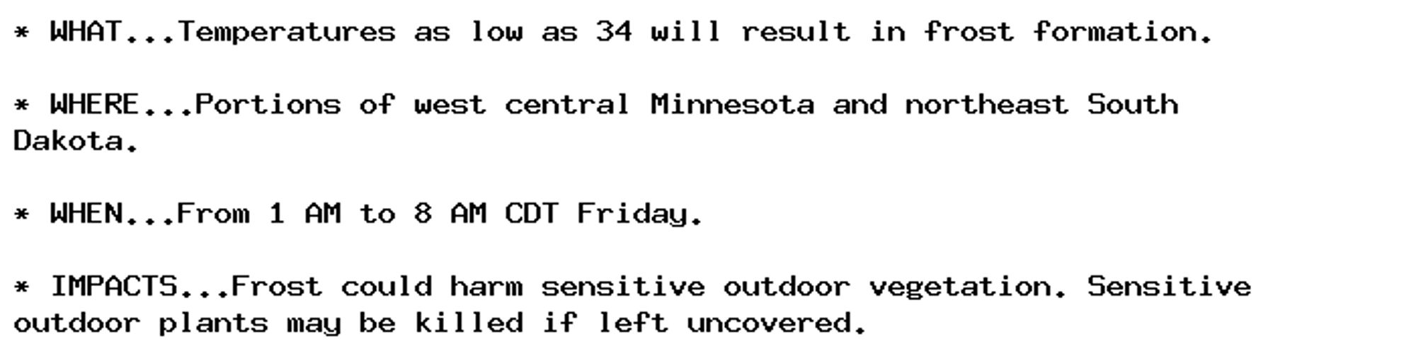 * WHAT...Temperatures as low as 34 will result in frost formation.

* WHERE...Portions of west central Minnesota and northeast South
Dakota.

* WHEN...From 1 AM to 8 AM CDT Friday.

* IMPACTS...Frost could harm sensitive outdoor vegetation. Sensitive
outdoor plants may be killed if left uncovered.