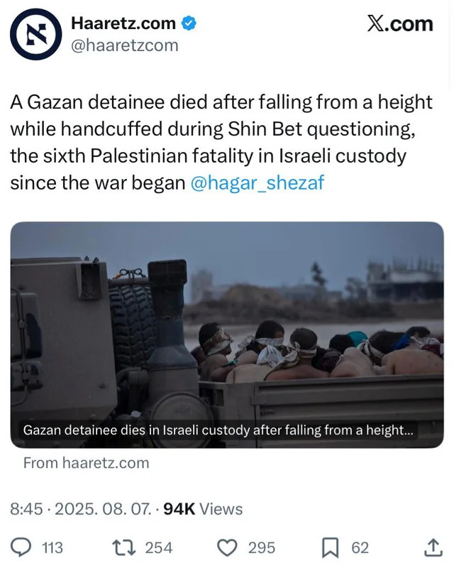 Screenshot of a tweet from Haaretz.com that reads, "A Gazan detainee died after falling from a height while handcuffed during Shin Bet questioning, the sixth Palestinian fatality in Israeli custody since the war began @hagar_shezaf". The tweet includes a video still of blindfolded detainees in the back of a military vehicle. The video title reads, "Gazan detainee dies in Israeli custody after falling from a height...". Below the tweet are icons for comments, retweets, likes, and sharing. The tweet was posted at "8:45 · 2025. 08. 07." and has "94K Views".