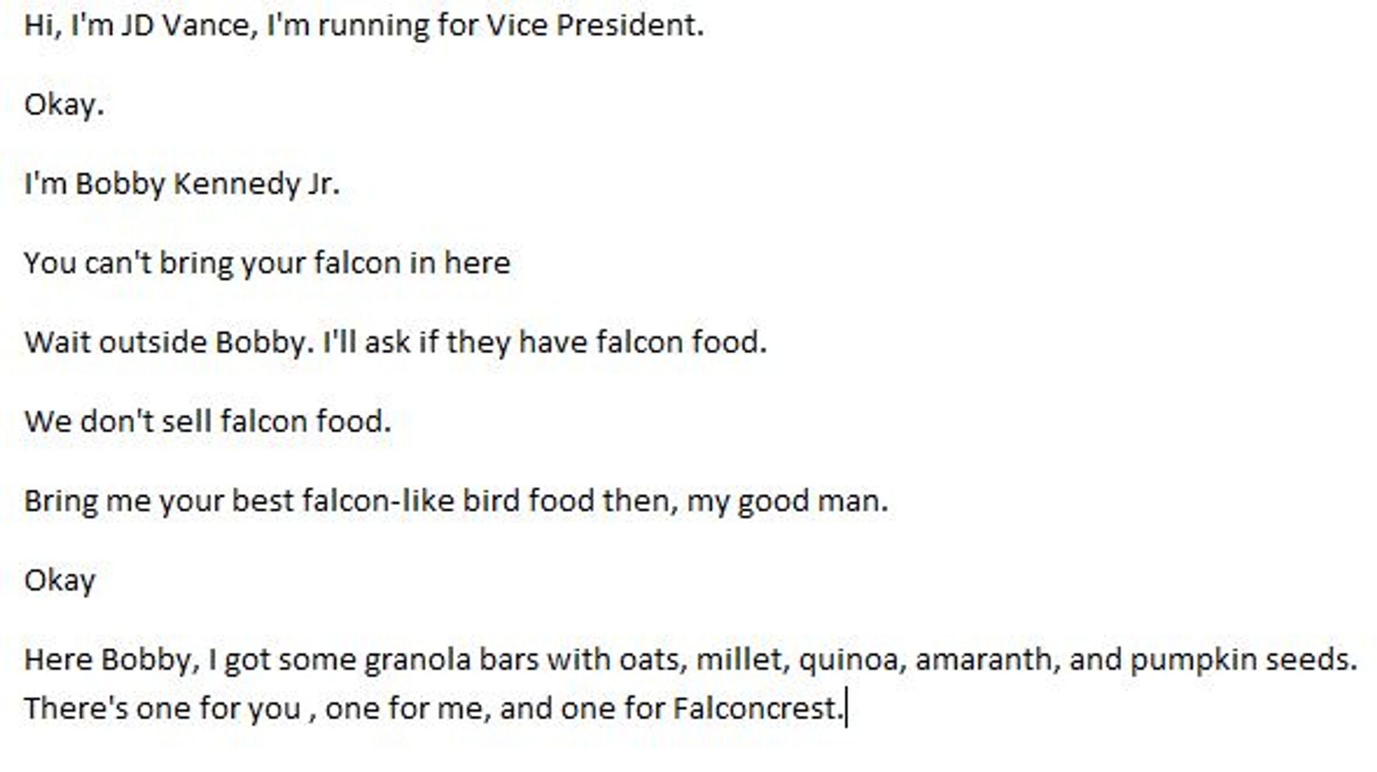 Hi, I'm JD Vance, I'm running for Vice President.
Okay.
I'm Bobby Kennedy Jr.
You can't bring your falcon in here
Wait outside Bobby. I'll ask if they have falcon food.
We don't sell falcon food.
Bring me your best falcon-like bird food then, my good man.
Okay
Here Bobby, I got some granola bars with oats, millet, quinoa, amaranth, and pumpkin seeds. There's one for you , one for me, and one for Falconcrest.