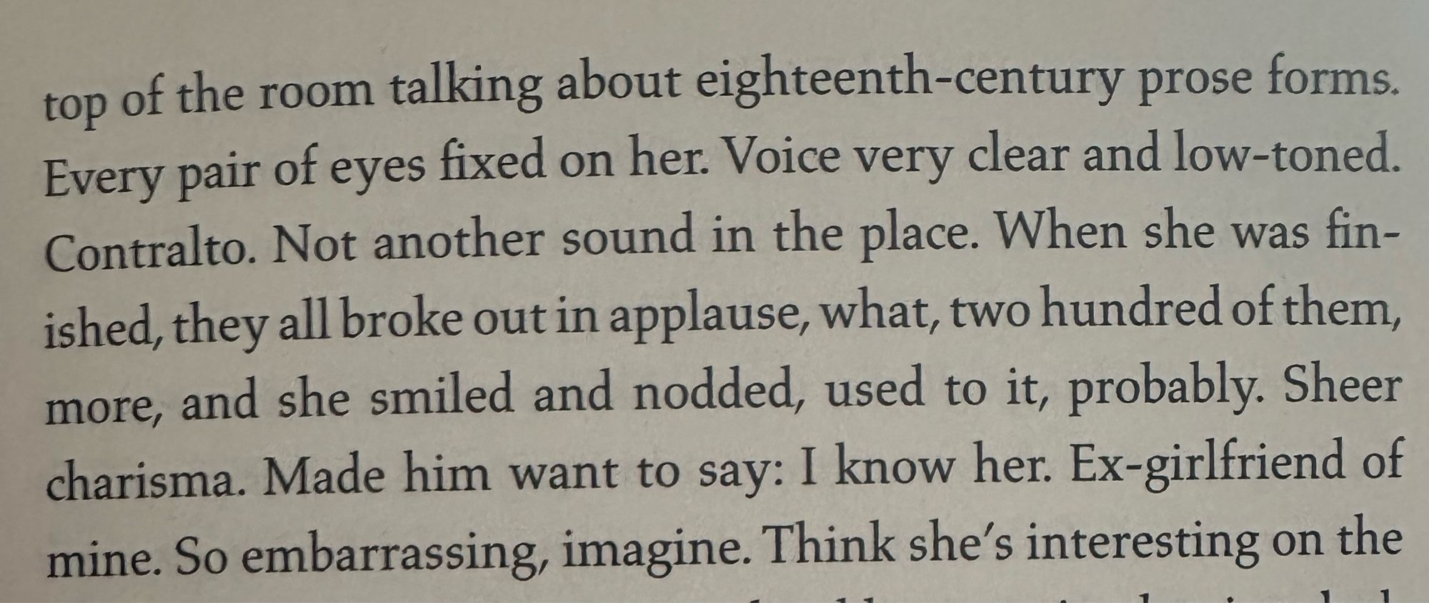 top of the room talking about eighteenth-century prose forms.
Every pair of eyes fixed on her. Voice very clear and low-toned.
Contralto. Not another sound in the place. When she was fin-ished, they all broke out in applause, what, two hundred of them, more, and she smiled and nodded, used to it, probably. Sheer charisma. Made him want to say: I know her. Ex-girlfriend of mine. So embarrassing, imagine. Think she's interesting on the