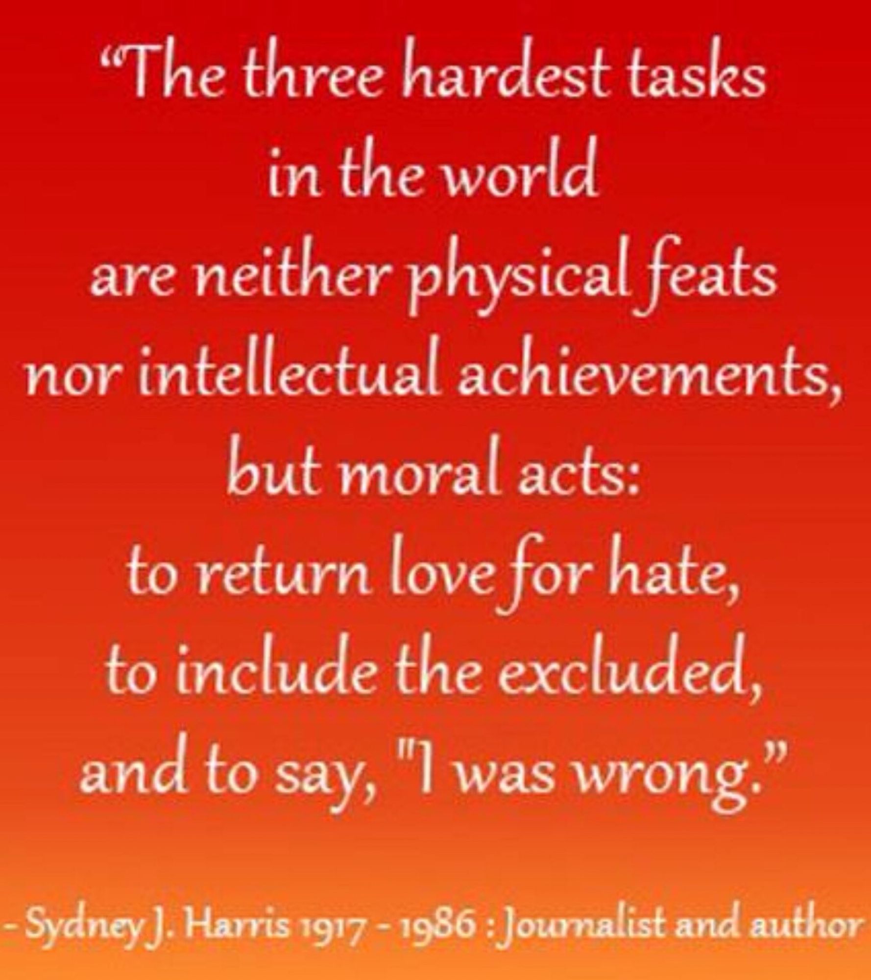 The three hardest tasks in the world are neither physical feats nor intellectual achievements, but moral acts: to return love for hate, to include the excluded, and to say, "I was wrong.”
Sydney J. Harris, PIECES OF EIGHT