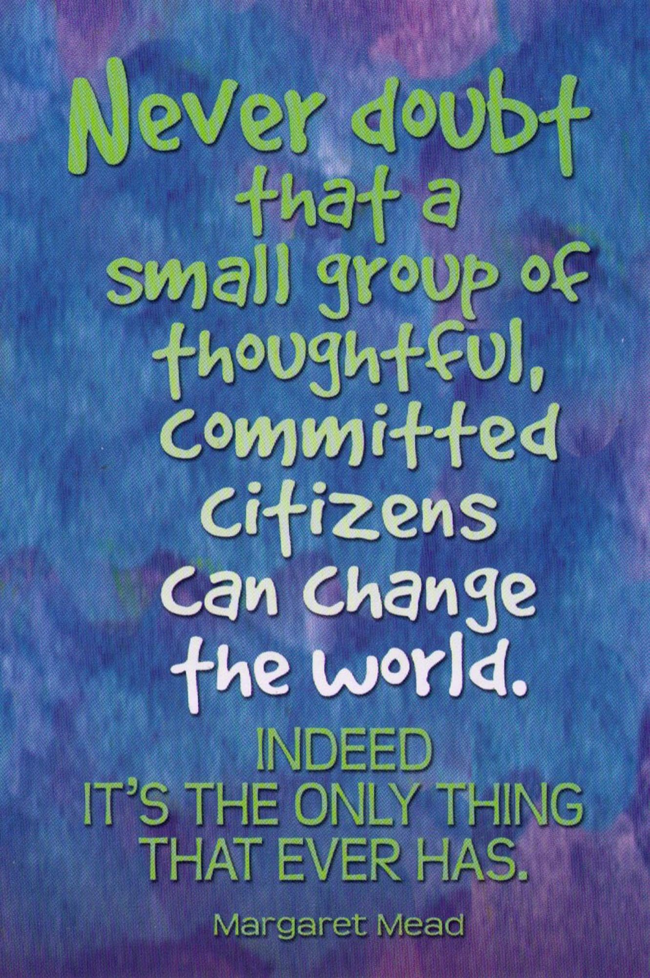 Never doubt that a small group of thoughtful, committed citizens can change the world.

Indeed, it’s the only thing that ever has.

(Margaret Mead)