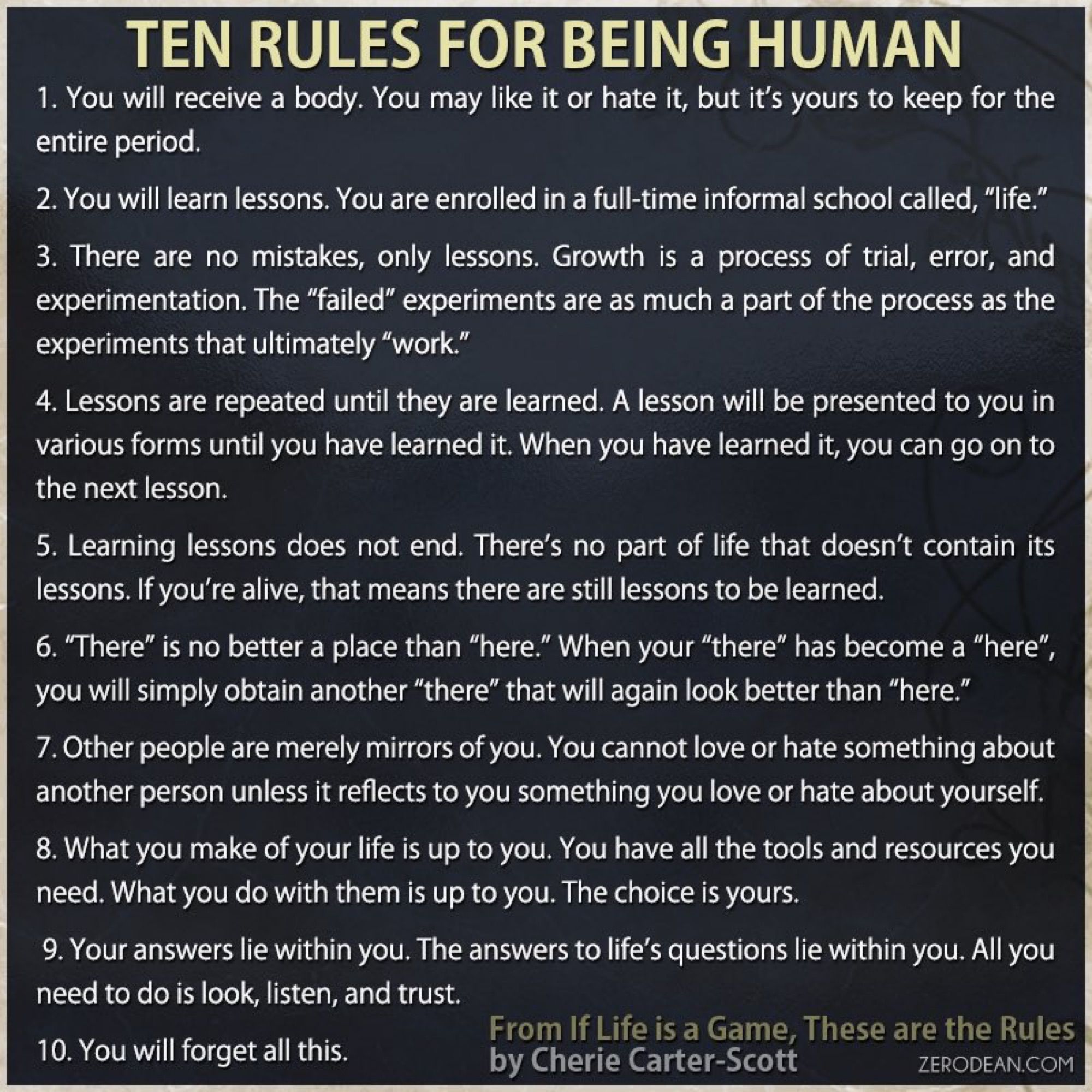 The Ten Rules For Being Human:
You will receive a body.
You will be presented with lessons.
There are no mistakes, only lessons.
Lessons are repeated until learned.
Learning does not end.
"There" is no better than "here."
Others are only mirrors of you.
What you make of your life is up to you.
Your answers reside inside of you.