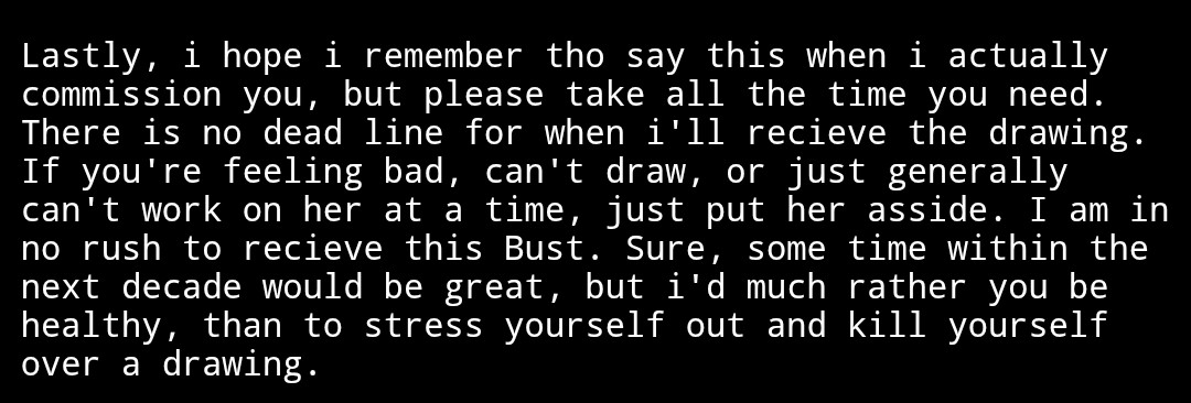 This is white text on a black background, asking the artist that was comissioned to take their time and prioritize their own health. It reads "Lastly, i hope i remember tho say this when i actually commission you, but please take all the time you need. There is no dead line for when i'll recieve the drawing. If you're feeling bad, can't draw, or just generally can't work on her at a time, just put her asside. I am in no rush to recieve this Bust. Sure, some time within the next decade would be great, but i'd much rather you be healthy, than to stress yourself out and kill yourself over a drawing."