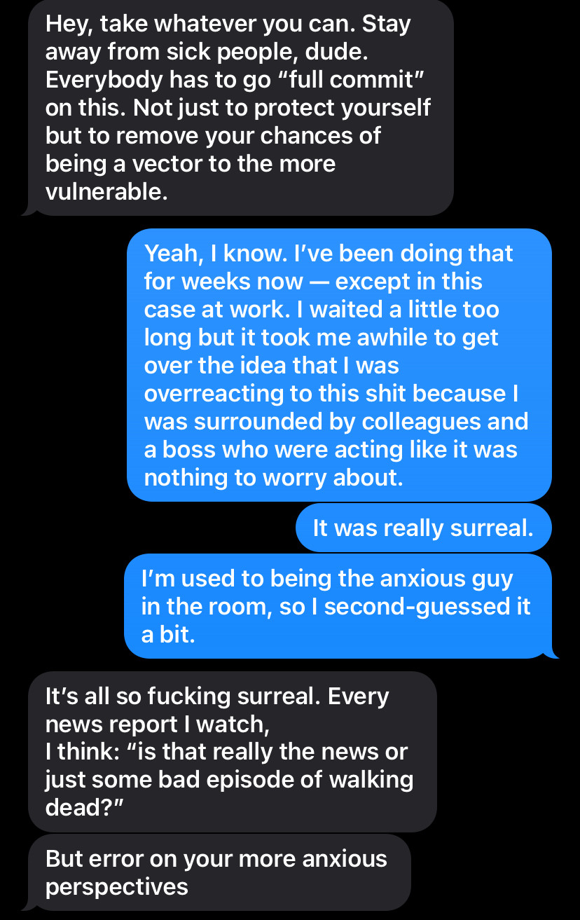 them (in 2020):Hey, take whatever you can. Stay away from sick people, dude.
Everybody has to go "full commit" on this. Not just to protect yourself but to remove your chances of being a vector to the more vulnerable.

me: Yeah, I know. I've been doing that for weeks now - except in this case at work. I waited a little too long but it took me awhile to get over the idea that I was overreacting to this shit because I was surrounded by colleagues and a boss who were acting like it was nothing to worry about.
It was really surreal.
I'm used to being the anxious guy in the room, so I second-guessed it a bit.

them: It's all so fucking surreal. Every news report | watch, I think: "is that really the news or just some bad episode of walking dead?"
But error on your more anxious perspectives