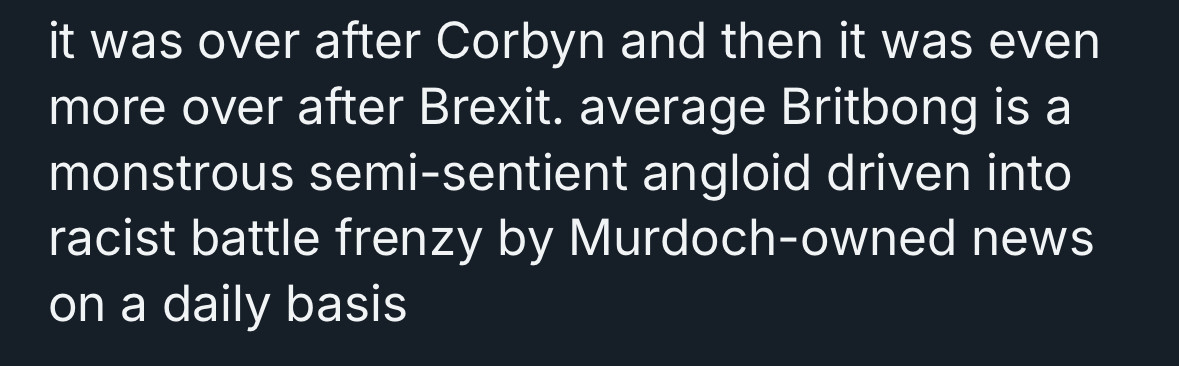 A post, with the name cropped out, that reads: it was over after Corbyn and then it was even more over after Brexit. average Britbong is a monstrous semi-sentient angloid driven into racist battle frenzy by Murdoch-owned news on a daily basis